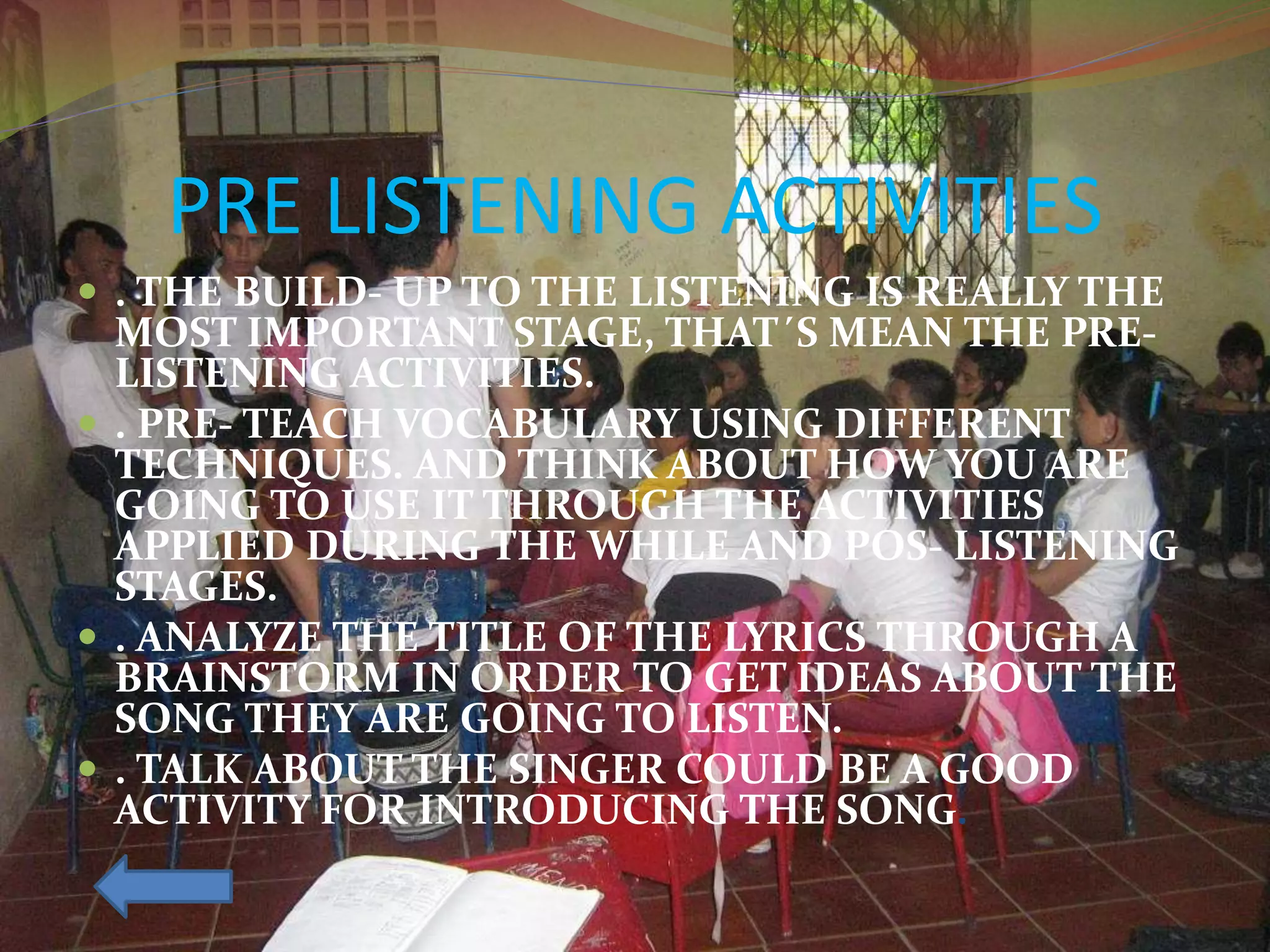 PRE LISTENING ACTIVITIES
 . THE BUILD- UP TO THE LISTENING IS REALLY THE
MOST IMPORTANT STAGE, THAT´S MEAN THE PRE-
LISTENING ACTIVITIES.
 . PRE- TEACH VOCABULARY USING DIFFERENT
TECHNIQUES. AND THINK ABOUT HOW YOU ARE
GOING TO USE IT THROUGH THE ACTIVITIES
APPLIED DURING THE WHILE AND POS- LISTENING
STAGES.
 . ANALYZE THE TITLE OF THE LYRICS THROUGH A
BRAINSTORM IN ORDER TO GET IDEAS ABOUT THE
SONG THEY ARE GOING TO LISTEN.
 . TALK ABOUT THE SINGER COULD BE A GOOD
ACTIVITY FOR INTRODUCING THE SONG.
 