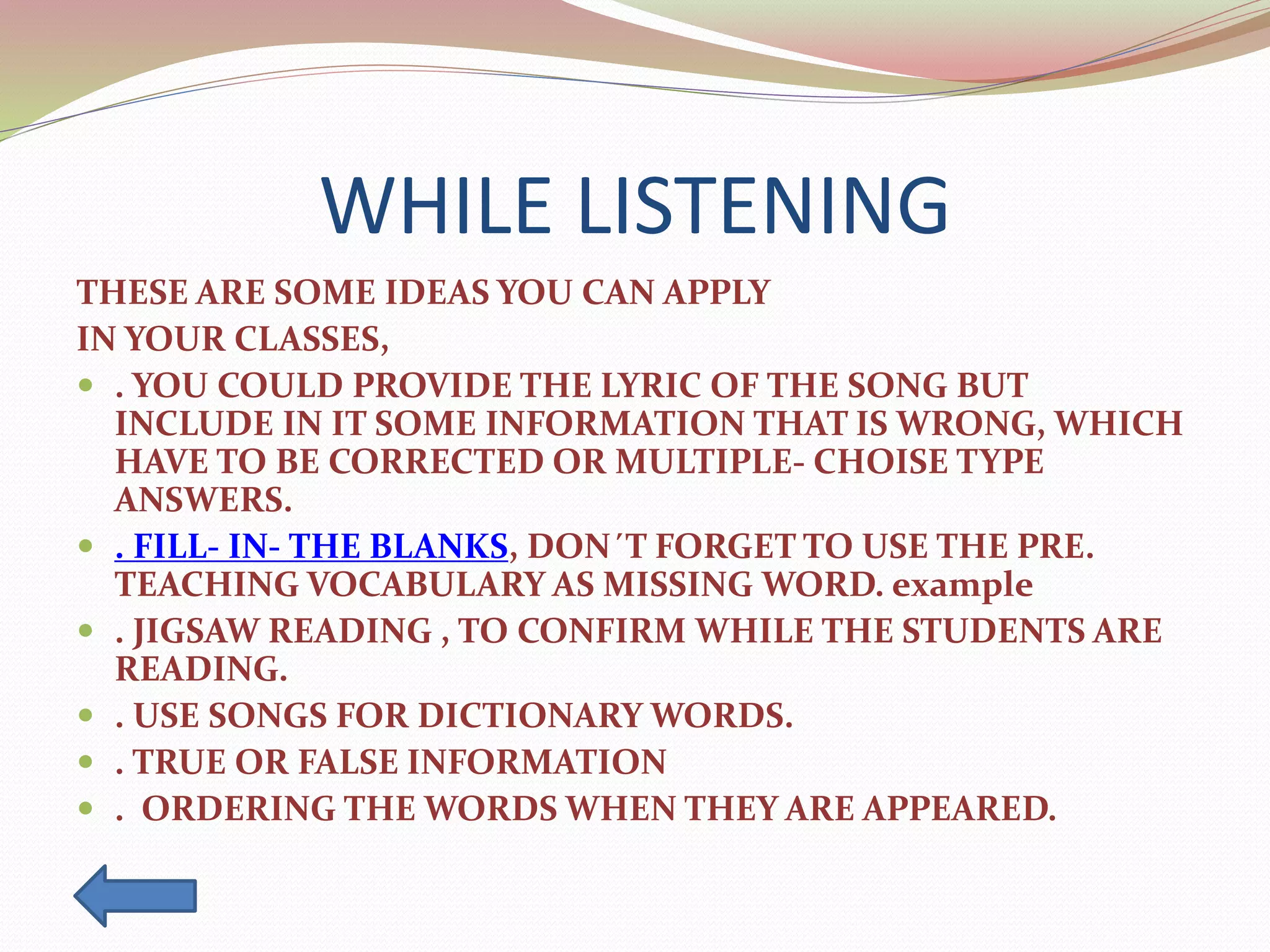WHILE LISTENING
THESE ARE SOME IDEAS YOU CAN APPLY
IN YOUR CLASSES,
 . YOU COULD PROVIDE THE LYRIC OF THE SONG BUT
INCLUDE IN IT SOME INFORMATION THAT IS WRONG, WHICH
HAVE TO BE CORRECTED OR MULTIPLE- CHOISE TYPE
ANSWERS.
 . FILL- IN- THE BLANKS, DON´T FORGET TO USE THE PRE.
TEACHING VOCABULARY AS MISSING WORD. example
 . JIGSAW READING , TO CONFIRM WHILE THE STUDENTS ARE
READING.
 . USE SONGS FOR DICTIONARY WORDS.
 . TRUE OR FALSE INFORMATION
 . ORDERING THE WORDS WHEN THEY ARE APPEARED.
 
