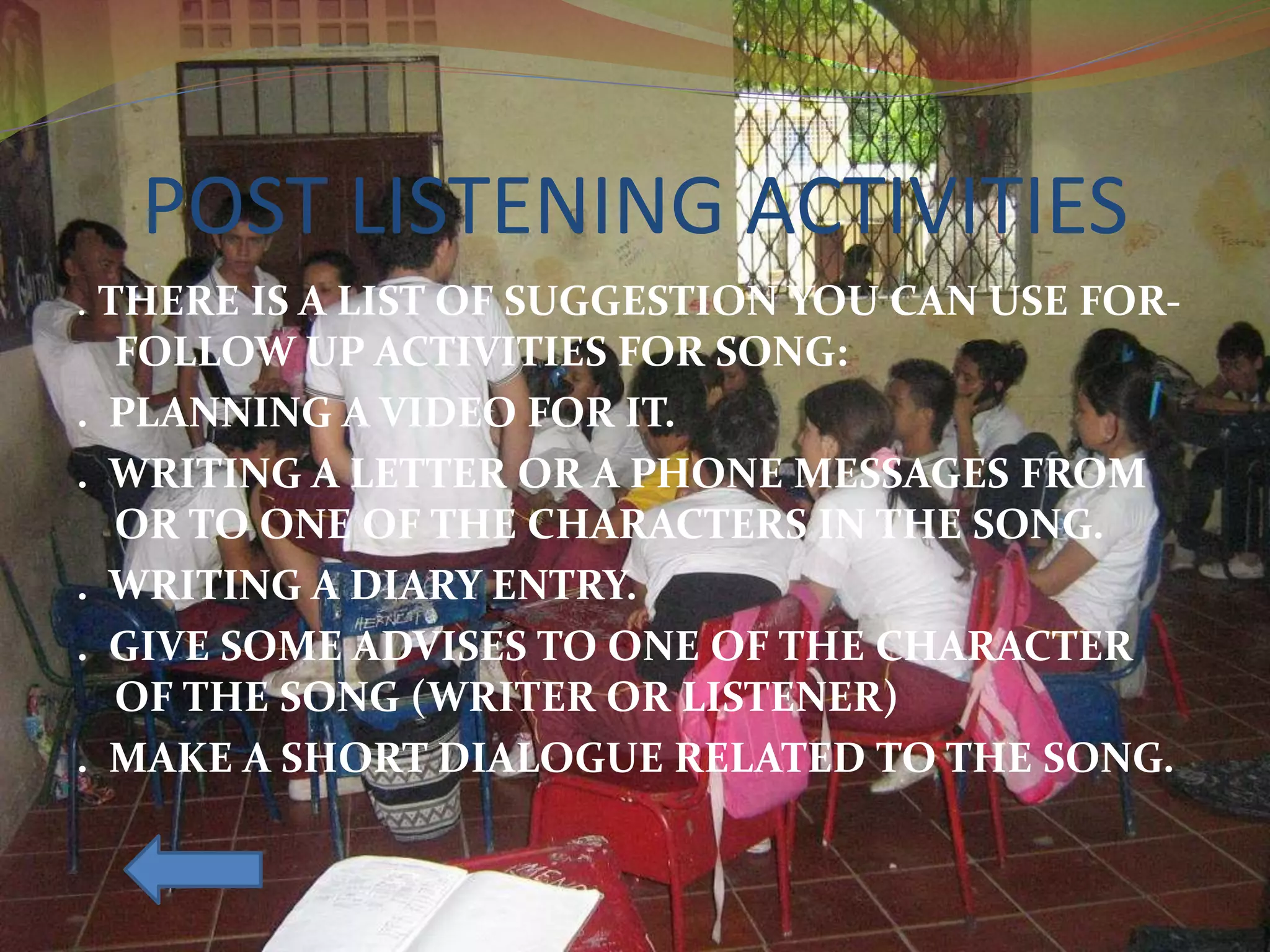 POST LISTENING ACTIVITIES
. THERE IS A LIST OF SUGGESTION YOU CAN USE FOR-
FOLLOW UP ACTIVITIES FOR SONG:
. PLANNING A VIDEO FOR IT.
. WRITING A LETTER OR A PHONE MESSAGES FROM
OR TO ONE OF THE CHARACTERS IN THE SONG.
. WRITING A DIARY ENTRY.
. GIVE SOME ADVISES TO ONE OF THE CHARACTER
OF THE SONG (WRITER OR LISTENER)
. MAKE A SHORT DIALOGUE RELATED TO THE SONG.
 