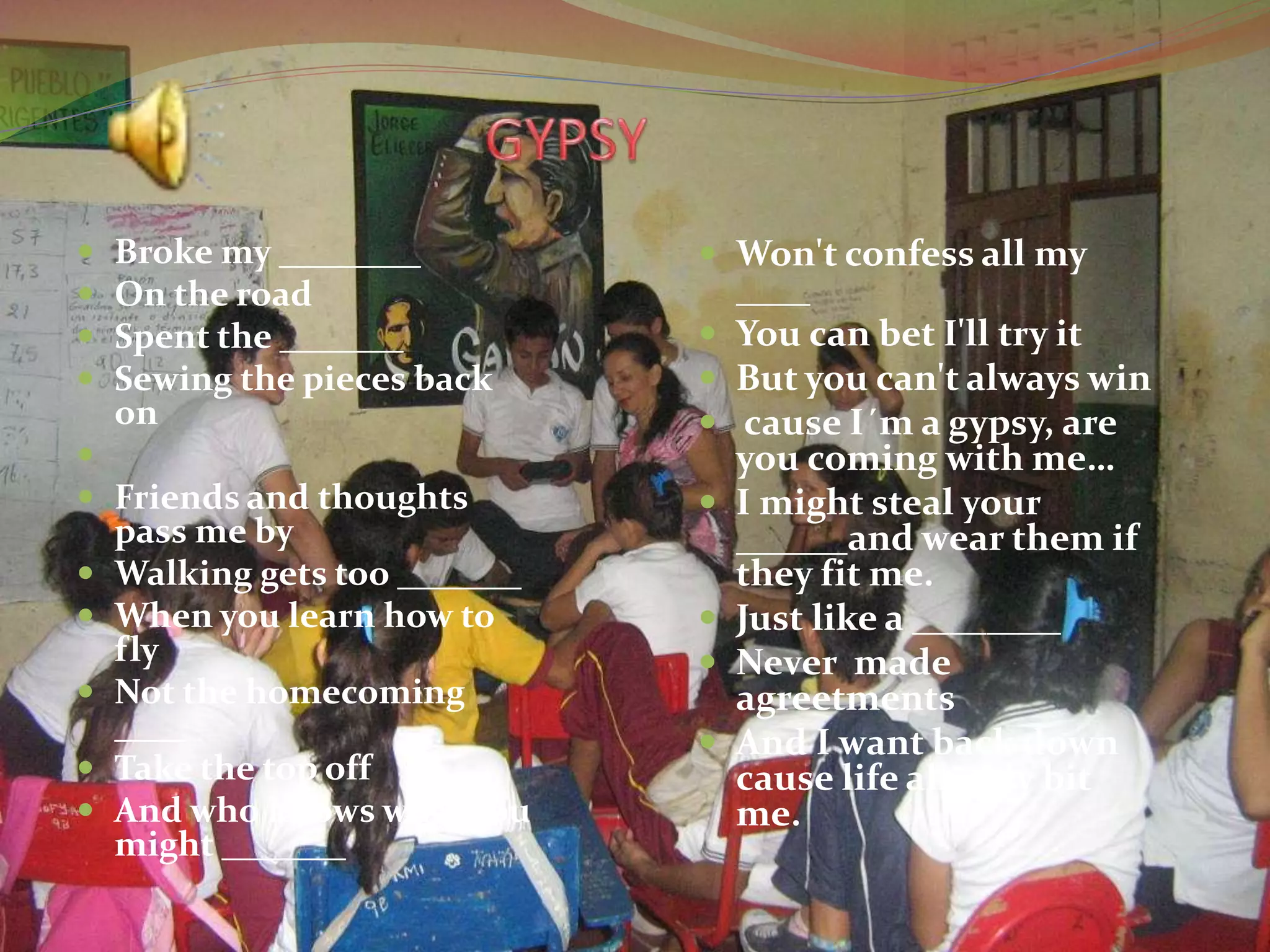  Broke my ________
 On the road
 Spent the _______
 Sewing the pieces back
on

 Friends and thoughts
pass me by
 Walking gets too _______
 When you learn how to
fly
 Not the homecoming
____
 Take the top off
 And who knows what you
might _______
 Won't confess all my
____
 You can bet I'll try it
 But you can't always win
 cause I´m a gypsy, are
you coming with me…
 I might steal your
______and wear them if
they fit me.
 Just like a ________
 Never made
agreetments
 And I want back down
cause life already bit
me.
 