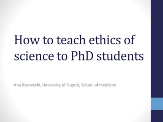 How to teach ethics of
science to PhD students
Ana Borovecki, University of Zagreb, School of medicine
 