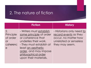 2. The nature of fiction
Fiction History
2.
Principle
of order
or
coherenc
e
- Writers must establish
some principle of order
or coherence that
underlies their work.
- They must establish at
least an aesthetic
order, and may impose
philosophical order
upon their materials.
- Historians only need to
record events as they
occur, no matter how
unrelated or senseless
they may seem.
 