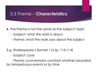 3.3 Theme – Characteristics
 The theme is not the same as the subject/ topic
- Subject: what the work is about
- Theme: what the work says about the subject
E.g. Shakespeare’s Sonnet 116 (p. 113-114)
- Subject: Love
- Theme: Love remains constant whether assaulted
by tempestuous events or by time
 