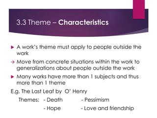 3.3 Theme – Characteristics
 A work’s theme must apply to people outside the
work
 Move from concrete situations within the work to
generalizations about people outside the work
 Many works have more than 1 subjects and thus
more than 1 theme
E.g. The Last Leaf by O’ Henry
Themes: - Death - Pessimism
- Hope - Love and friendship
 