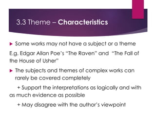 3.3 Theme – Characteristics
 Some works may not have a subject or a theme
E.g. Edgar Allan Poe’s “The Raven” and “The Fall of
the House of Usher”
 The subjects and themes of complex works can
rarely be covered completely
+ Support the interpretations as logically and with
as much evidence as possible
+ May disagree with the author’s viewpoint
 