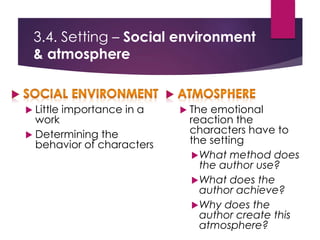 3.4. Setting – Social environment
& atmosphere
 Little importance in a
work
 Determining the
behavior of characters
 The emotional
reaction the
characters have to
the setting
What method does
the author use?
What does the
author achieve?
Why does the
author create this
atmosphere?
 