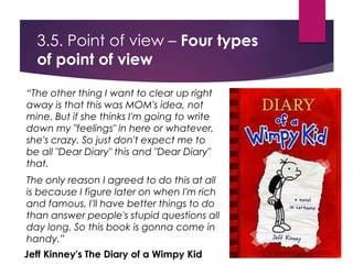 3.5. Point of view – Four types
of point of view
“The other thing I want to clear up right
away is that this was MOM's idea, not
mine. But if she thinks I'm going to write
down my "feelings" in here or whatever,
she's crazy. So just don't expect me to
be all "Dear Diary" this and "Dear Diary"
that.
The only reason I agreed to do this at all
is because I figure later on when I'm rich
and famous, I'll have better things to do
than answer people's stupid questions all
day long. So this book is gonna come in
handy.”
Jeff Kinney's The Diary of a Wimpy Kid
 