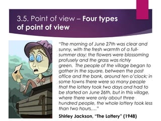 3.5. Point of view – Four types
of point of view
“The morning of June 27th was clear and
sunny, with the fresh warmth of a full-
summer day; the flowers were blossoming
profusely and the grass was richly
green. The people of the village began to
gather in the square, between the post
office and the bank, around ten o’clock; in
some towns there were so many people
that the lottery took two days and had to
be started on June 26th, but in this village,
where there were only about three
hundred people, the whole lottery took less
than two hours,…”
Shirley Jackson, “The Lottery” (1948)
 