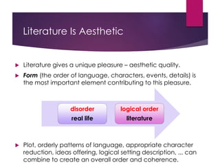 Literature Is Aesthetic
 Literature gives a unique pleasure – aesthetic quality.
 Form (the order of language, characters, events, details) is
the most important element contributing to this pleasure.
 Plot, orderly patterns of language, appropriate character
reduction, ideas offering, logical setting description, ... can
combine to create an overall order and coherence.
disorder
real life
logical order
literature
 