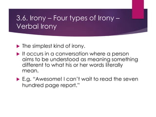 3.6. Irony – Four types of Irony –
Verbal Irony
 The simplest kind of irony.
 It occurs in a conversation where a person
aims to be understood as meaning something
different to what his or her words literally
mean.
 E.g. “Awesome! I can’t wait to read the seven
hundred page report.”
 