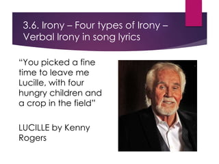 “You picked a fine
time to leave me
Lucille, with four
hungry children and
a crop in the field”
LUCILLE by Kenny
Rogers
3.6. Irony – Four types of Irony –
Verbal Irony in song lyrics
 
