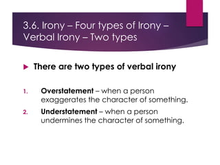 3.6. Irony – Four types of Irony –
Verbal Irony – Two types
 There are two types of verbal irony
1. Overstatement – when a person
exaggerates the character of something.
2. Understatement – when a person
undermines the character of something.
 