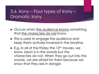 3.6. Irony – Four types of Irony –
Dramatic Irony
 Occurs when the audience knows something
that the characters do not know.
 This is used to engage the audience and
keep them actively involved in the storyline.
 E.g. In all of the Friday the 13th movies, we
know Jason is in the woods but the
characters do not. When they go out into the
woods, we are afraid for them because we
know that they are in danger.
 