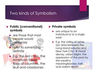 Two kinds of Symbolism
 Public (conventional)
symbols
 are those that most
people would
recognize
 refer to something
definite
 E.g. the red cross, the
American Eagle,
flags of countries, the
skull and crossbones
 Private symbols
 are unique to an
individual or to a single
work
 E.g. the valley of ashes
(an area between the
Long Island suburbs and
New York City)  moral
decay, urban blight, the
oppression of the poor by
the wealthy,
meaninglessness, hell,
and violent death
 