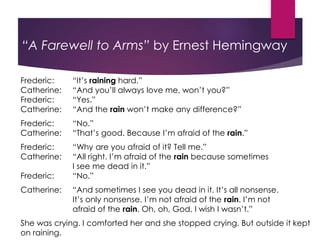 “A Farewell to Arms” by Ernest Hemingway
Frederic: “It’s raining hard.”
Catherine: “And you’ll always love me, won’t you?”
Frederic: “Yes.”
Catherine: “And the rain won’t make any difference?”
Frederic: “No.”
Catherine: “That’s good. Because I’m afraid of the rain.”
Frederic: “Why are you afraid of it? Tell me.”
Catherine: “All right. I’m afraid of the rain because sometimes
I see me dead in it.”
Frederic: “No.”
Catherine: “And sometimes I see you dead in it. It’s all nonsense.
It’s only nonsense. I’m not afraid of the rain. I’m not
afraid of the rain. Oh, oh, God, I wish I wasn’t.”
She was crying. I comforted her and she stopped crying. But outside it kept
on raining.
 