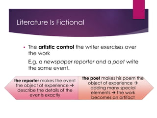 Literature Is Fictional
 The artistic control the writer exercises over
the work
E.g. a newspaper reporter and a poet write
the same event.
the reporter makes the event
the object of experience 
describe the details of the
events exactly
the poet makes his poem the
object of experience 
adding many special
elements  the work
becomes an artifact
 