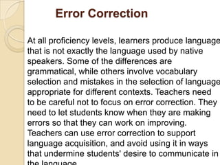           Error Correction At all proficiency levels, learners produce language that is not exactly the language used by native speakers. Some of the differences are grammatical, while others involve vocabulary selection and mistakes in the selection of language appropriate for different contexts. Teachersneed to be careful not to focus on error correction. They need to let students know when they are making errors so that they can work on improving.Teachers can use error correction to support language acquisition, and avoid using it in ways that undermine students' desire to communicate in the language.