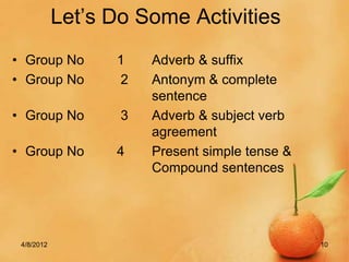 Let’s Do Some Activities
• Group No        1    Adverb & suffix
• Group No        2    Antonym & complete
                       sentence
• Group No         3   Adverb & subject verb
                       agreement
• Group No        4    Present simple tense &
                       Compound sentences




 4/8/2012                                       10
 