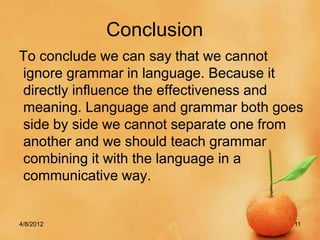 Conclusion
To conclude we can say that we cannot
ignore grammar in language. Because it
directly influence the effectiveness and
meaning. Language and grammar both goes
side by side we cannot separate one from
another and we should teach grammar
combining it with the language in a
communicative way.


4/8/2012                              11
 
