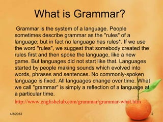 What is Grammar?
    Grammar is the system of a language. People
   sometimes describe grammar as the "rules" of a
   language; but in fact no language has rules*. If we use
   the word "rules", we suggest that somebody created the
   rules first and then spoke the language, like a new
   game. But languages did not start like that. Languages
   started by people making sounds which evolved into
   words, phrases and sentences. No commonly-spoken
   language is fixed. All languages change over time. What
   we call "grammar" is simply a reflection of a language at
   a particular time.
   http://www.englishclub.com/grammar/grammar-what.htm

4/8/2012                                                       2
 