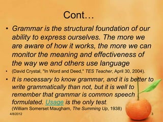 Cont…
• Grammar is the structural foundation of our
  ability to express ourselves. The more we
  are aware of how it works, the more we can
  monitor the meaning and effectiveness of
  the way we and others use language
• (David Crystal, "In Word and Deed," TES Teacher, April 30, 2004).
• It is necessary to know grammar, and it is better to
  write grammatically than not, but it is well to
  remember that grammar is common speech
  formulated. Usage is the only test.
  (William Somerset Maugham, The Summing Up, 1938)
 4/8/2012                                                             3
 