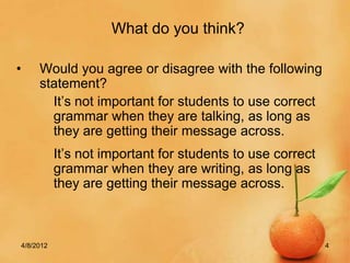 What do you think?

•    Would you agree or disagree with the following
     statement?
       It’s not important for students to use correct
       grammar when they are talking, as long as
       they are getting their message across.
           It’s not important for students to use correct
           grammar when they are writing, as long as
           they are getting their message across.



4/8/2012                                                    4
 