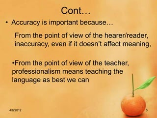 Cont…
• Accuracy is important because…
    From the point of view of the hearer/reader,
    inaccuracy, even if it doesn’t affect meaning,

  •From the point of view of the teacher,
  professionalism means teaching the
  language as best we can



 4/8/2012                                       5
 