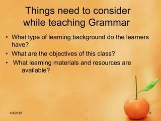 Things need to consider
            while teaching Grammar
• What type of learning background do the learners
  have?
• What are the objectives of this class?
• What learning materials and resources are
     available?




 4/8/2012                                            6
 