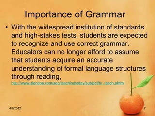 Importance of Grammar
• With the widespread institution of standards
  and high-stakes tests, students are expected
  to recognize and use correct grammar.
  Educators can no longer afford to assume
  that students acquire an accurate
  understanding of formal language structures
  through reading,
  http://www.glencoe.com/sec/teachingtoday/subject/to_teach.phtml




 4/8/2012                                                           7
 