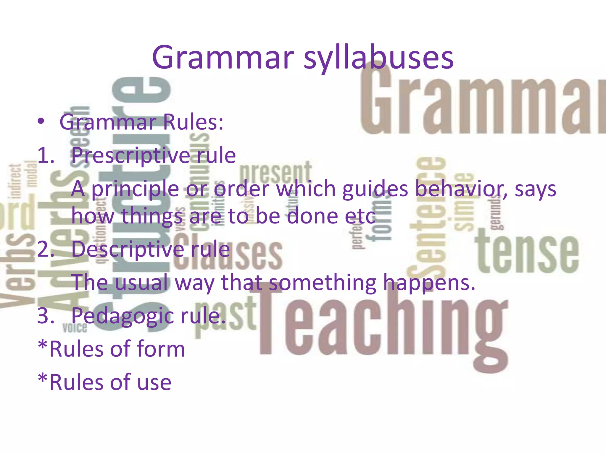 Grammar syllabuses
• Grammar Rules:
1. Prescriptive rule
   A principle or order which guides behavior, says
   how things are to be done etc
2. Descriptive rule
   The usual way that something happens.
3. Pedagogic rule.
*Rules of form
*Rules of use
 
