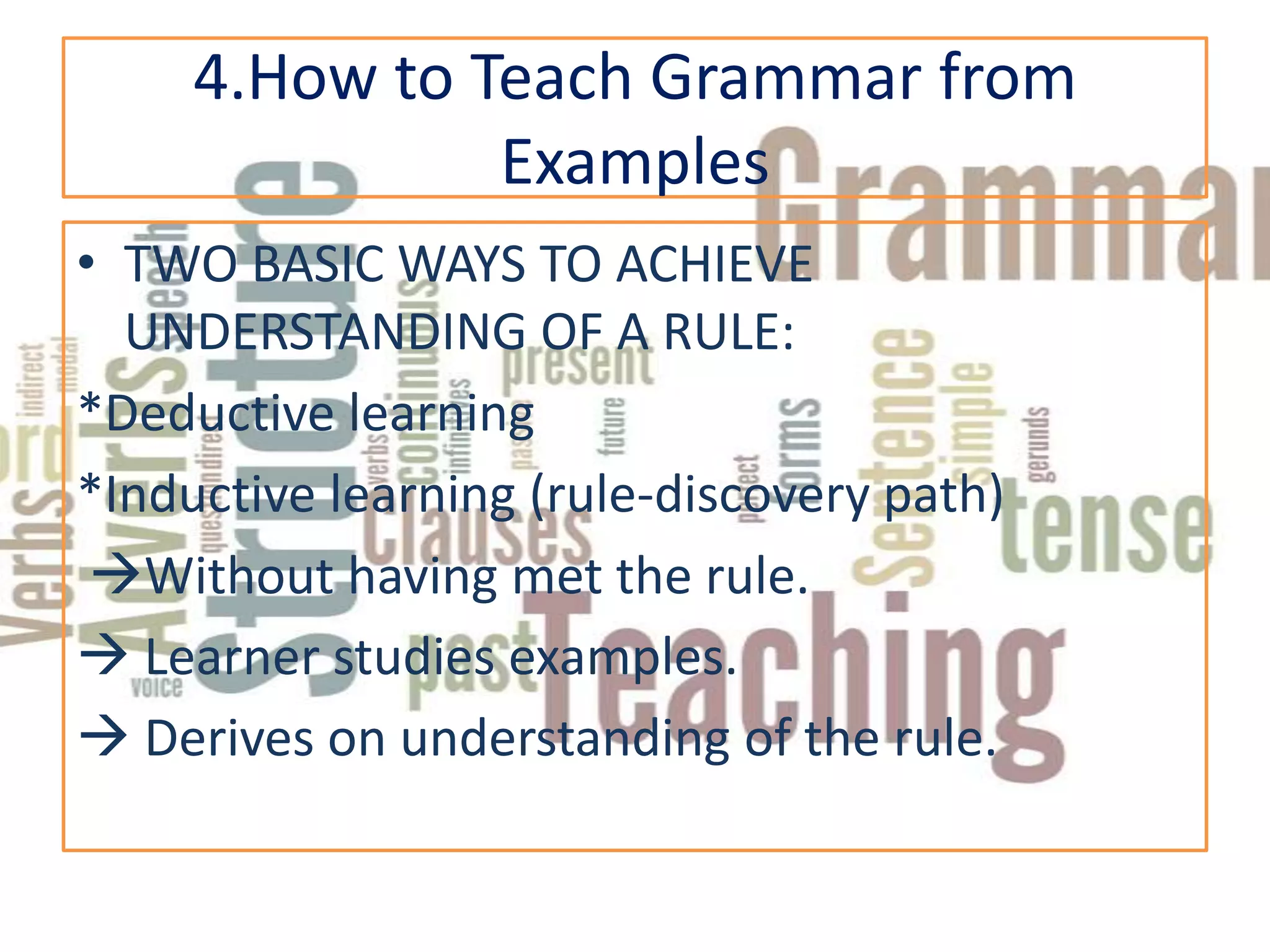 4.How to Teach Grammar from
               Examples
• TWO BASIC WAYS TO ACHIEVE
  UNDERSTANDING OF A RULE:
*Deductive learning
*Inductive learning (rule-discovery path)
 Without having met the rule.
 Learner studies examples.
 Derives on understanding of the rule.
 