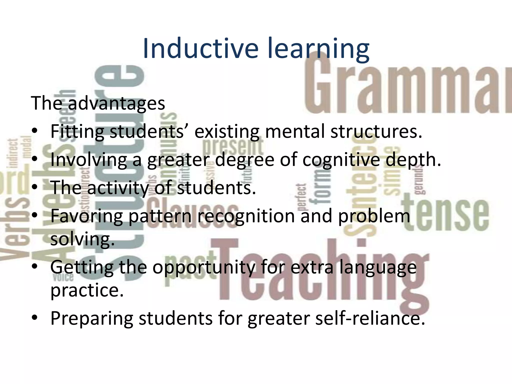 Inductive learning
The advantages
• Fitting students’ existing mental structures.
• Involving a greater degree of cognitive depth.
• The activity of students.
• Favoring pattern recognition and problem
  solving.
• Getting the opportunity for extra language
  practice.
• Preparing students for greater self-reliance.
 