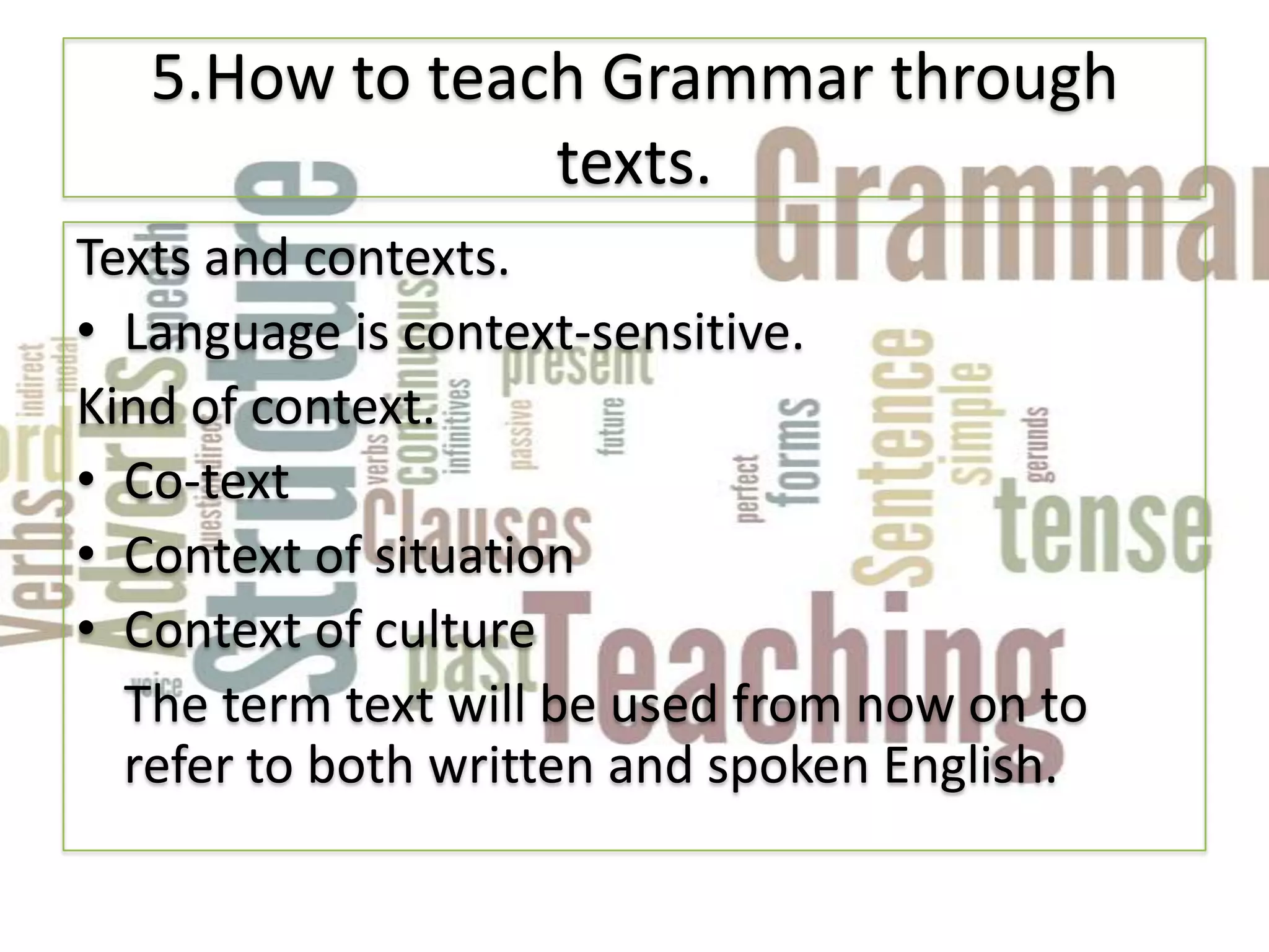 5.How to teach Grammar through
                texts.
Texts and contexts.
• Language is context-sensitive.
Kind of context.
• Co-text
• Context of situation
• Context of culture
  The term text will be used from now on to
  refer to both written and spoken English.
 