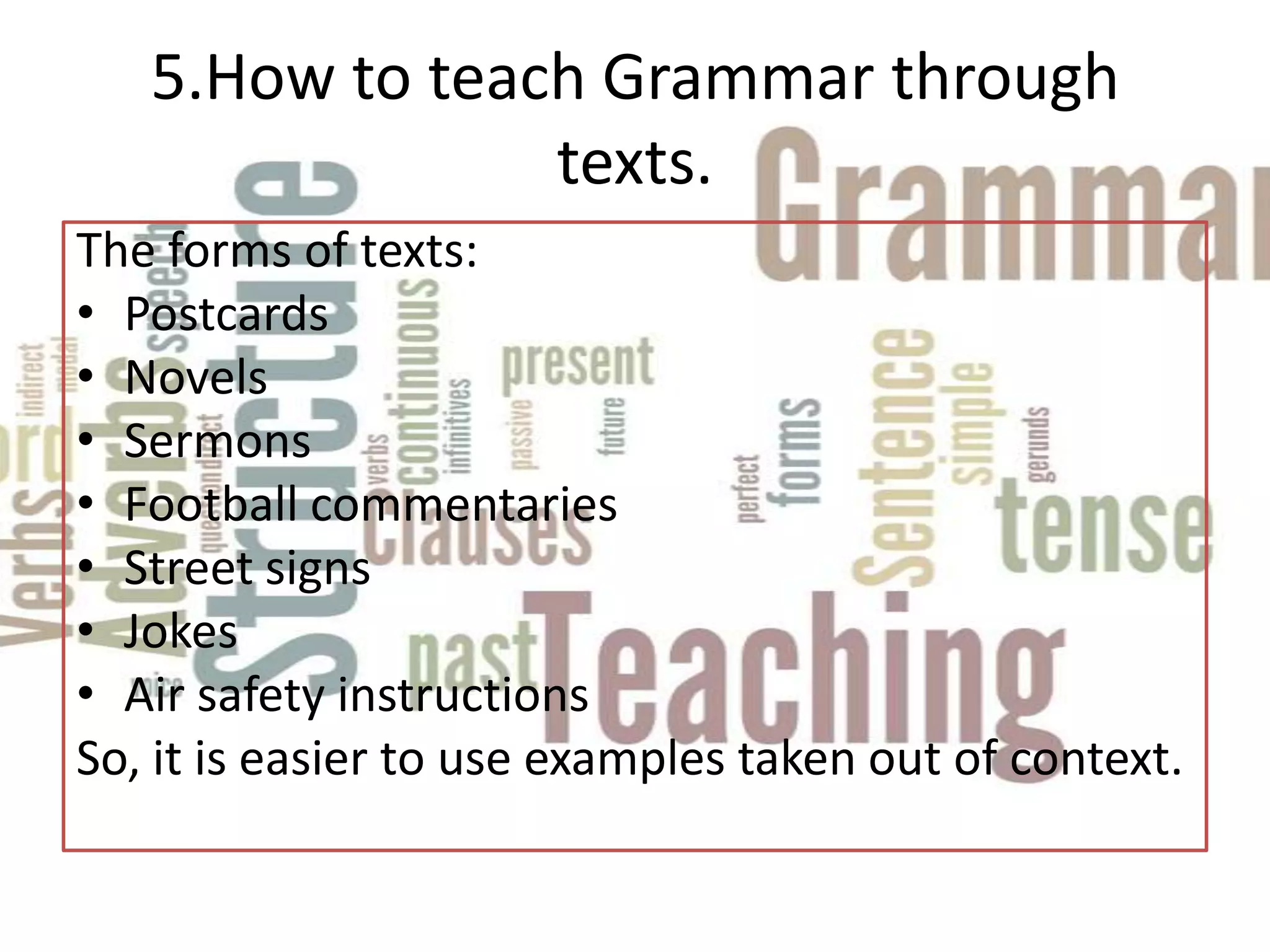 5.How to teach Grammar through
                texts.
The forms of texts:
• Postcards
• Novels
• Sermons
• Football commentaries
• Street signs
• Jokes
• Air safety instructions
So, it is easier to use examples taken out of context.
 