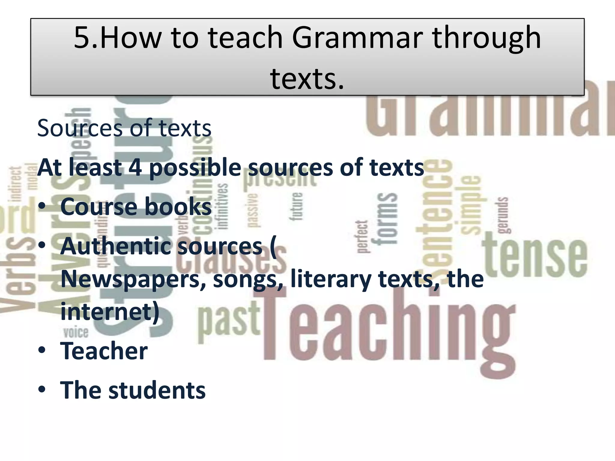 5.How to teach Grammar through
                texts.
Sources of texts
At least 4 possible sources of texts
• Course books
• Authentic sources (
  Newspapers, songs, literary texts, the
  internet)
• Teacher
• The students
 