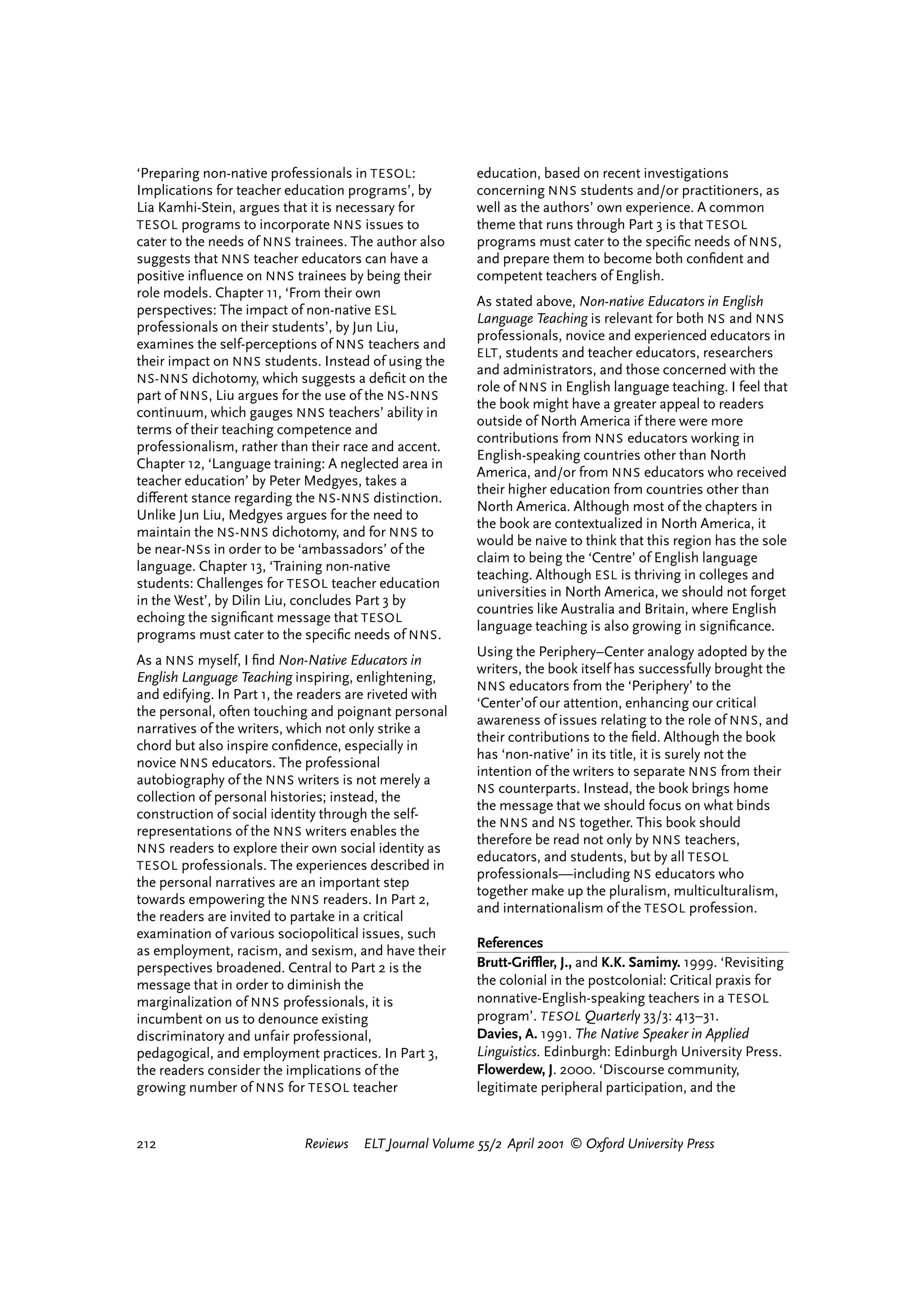 ‘Preparing non-native professionals in TESOL :           education, based on recent investigations
Implications for teacher education programs’, by         concerning NNS students and/or practitioners, as
Lia Kamhi-Stein, argues that it is necessary for         well as the authors’ own experience. A common
TESOL programs to incorporate NNS issues to              theme that runs through Part 3 is that TESOL
cater to the needs of NNS trainees. The author also      programs must cater to the speciﬁc needs of NNS ,
suggests that NNS teacher educators can have a           and prepare them to become both conﬁdent and
positive inﬂuence on NNS trainees by being their         competent teachers of English.
role models. Chapter 11, ‘From their own
                                                         As stated above, Non-native Educators in English
perspectives: The impact of non-native ESL
                                                         Language Teaching is relevant for both NS and NNS
professionals on their students’, by Jun Liu,
                                                         professionals, novice and experienced educators in
examines the self-perceptions of NNS teachers and
                                                         ELT , students and teacher educators, researchers
their impact on NNS students. Instead of using the
                                                         and administrators, and those concerned with the
NS-NNS dichotomy, which suggests a deﬁcit on the
                                                         role of NNS in English language teaching. I feel that
part of NNS , Liu argues for the use of the NS-NNS
                                                         the book might have a greater appeal to readers
continuum, which gauges NNS teachers’ ability in
                                                         outside of North America if there were more
terms of their teaching competence and
                                                         contributions from NNS educators working in
professionalism, rather than their race and accent.
                                                         English-speaking countries other than North
Chapter 12, ‘Language training: A neglected area in
                                                         America, and/or from NNS educators who received
teacher education’ by Peter Medgyes, takes a
                                                         their higher education from countries other than
di¤erent stance regarding the NS-NNS distinction.
                                                         North America. Although most of the chapters in
Unlike Jun Liu, Medgyes argues for the need to
                                                         the book are contextualized in North America, it
maintain the NS-NNS dichotomy, and for NNS to
                                                         would be naive to think that this region has the sole
be near-NS s in order to be ‘ambassadors’ of the
                                                         claim to being the ‘Centre’ of English language
language. Chapter 13, ‘Training non-native
                                                         teaching. Although ESL is thriving in colleges and
students: Challenges for TESOL teacher education
                                                         universities in North America, we should not forget
in the West’, by Dilin Liu, concludes Part 3 by
                                                         countries like Australia and Britain, where English
echoing the signiﬁcant message that TESOL
                                                         language teaching is also growing in signiﬁcance.
programs must cater to the speciﬁc needs of NNS .
                                                         Using the Periphery–Center analogy adopted by the
As a NNS myself, I ﬁnd Non-Native Educators in
                                                         writers, the book itself has successfully brought the
English Language Teaching inspiring, enlightening,
                                                         NNS educators from the ‘Periphery’ to the
and edifying. In Part 1, the readers are riveted with
                                                         ‘Center’of our attention, enhancing our critical
the personal, often touching and poignant personal
                                                         awareness of issues relating to the role of NNS , and
narratives of the writers, which not only strike a
                                                         their contributions to the ﬁeld. Although the book
chord but also inspire conﬁdence, especially in
                                                         has ‘non-native’ in its title, it is surely not the
novice NNS educators. The professional
                                                         intention of the writers to separate NNS from their
autobiography of the NNS writers is not merely a
                                                         NS counterparts. Instead, the book brings home
collection of personal histories; instead, the
                                                         the message that we should focus on what binds
construction of social identity through the self-
                                                         the NNS and NS together. This book should
representations of the NNS writers enables the
                                                         therefore be read not only by NNS teachers,
NNS readers to explore their own social identity as
                                                         educators, and students, but by all TESOL
TESOL professionals. The experiences described in
                                                         professionals—including NS educators who
the personal narratives are an important step
                                                         together make up the pluralism, multiculturalism,
towards empowering the NNS readers. In Part 2,
                                                         and internationalism of the TESOL profession.
the readers are invited to partake in a critical
examination of various sociopolitical issues, such
                                                         References
as employment, racism, and sexism, and have their
perspectives broadened. Central to Part 2 is the         Brutt-Griºer, J., and K.K. Samimy. 1999. ‘Revisiting
message that in order to diminish the                    the colonial in the postcolonial: Critical praxis for
marginalization of NNS professionals, it is              nonnative-English-speaking teachers in a TESOL
incumbent on us to denounce existing                     program’. TESOL Quarterly 33/3: 413–31.
discriminatory and unfair professional,                  Davies, A. 1991. The Native Speaker in Applied
pedagogical, and employment practices. In Part 3,        Linguistics. Edinburgh: Edinburgh University Press.
the readers consider the implications of the             Flowerdew, J. 2000. ‘Discourse community,
growing number of NNS for TESOL teacher                  legitimate peripheral participation, and the


212                         Reviews   ELT Journal Volume 55/2 April 2001 © Oxford University Press




                                                                                 reviews        welcome
 