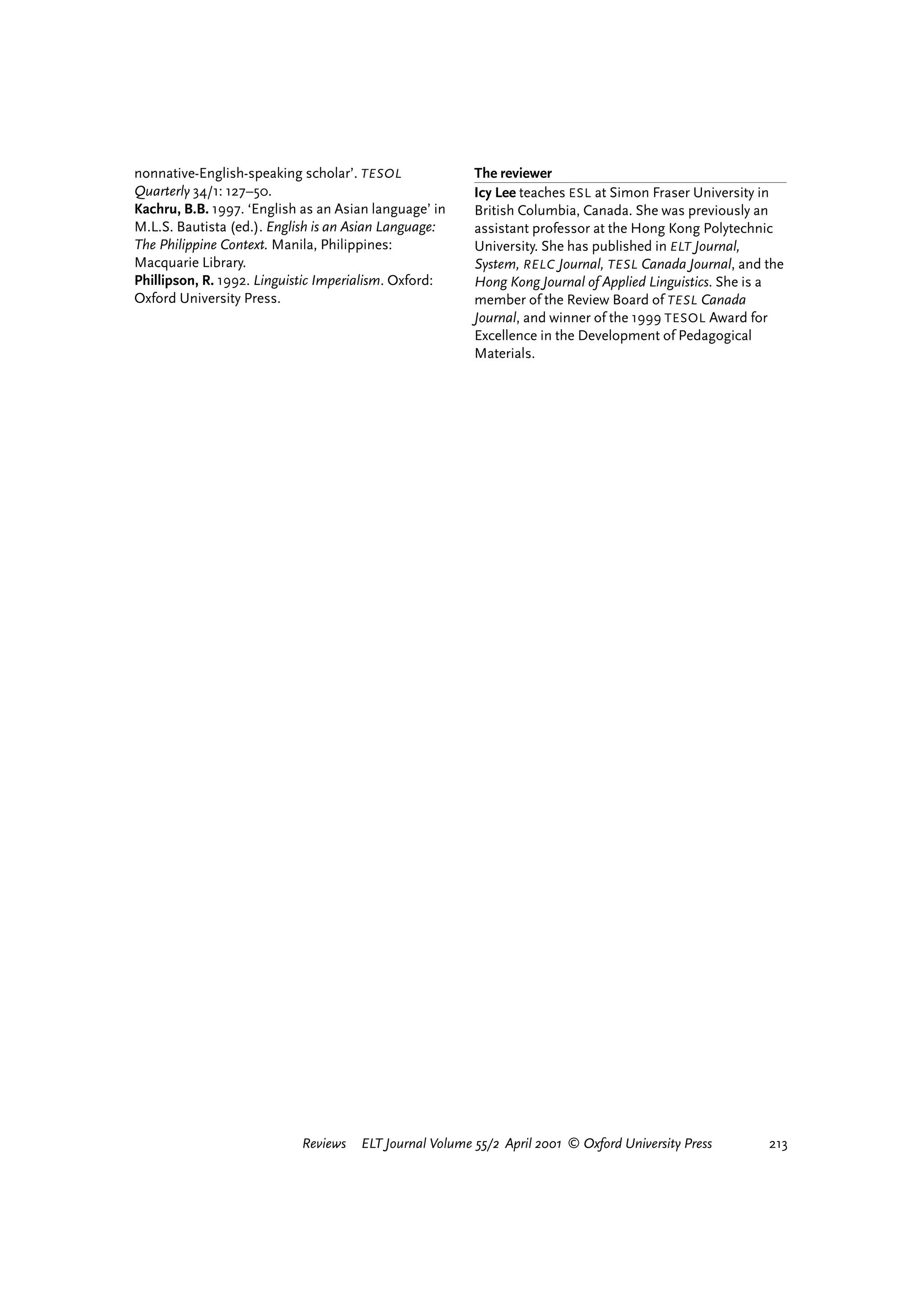 nonnative-English-speaking scholar’. TESOL              The reviewer
Quarterly 34/1: 127–50.                                 Icy Lee teaches ESL at Simon Fraser University in
Kachru, B.B. 1997. ‘English as an Asian language’ in    British Columbia, Canada. She was previously an
M.L.S. Bautista (ed.). English is an Asian Language:    assistant professor at the Hong Kong Polytechnic
The Philippine Context. Manila, Philippines:            University. She has published in ELT Journal,
Macquarie Library.                                      System, RELC Journal, TESL Canada Journal, and the
Phillipson, R. 1992. Linguistic Imperialism. Oxford:    Hong Kong Journal of Applied Linguistics. She is a
Oxford University Press.                                member of the Review Board of TESL Canada
                                                        Journal, and winner of the 1999 TESOL Award for
                                                        Excellence in the Development of Pedagogical
                                                        Materials.




                           Reviews   ELT Journal Volume 55/2 April 2001 © Oxford University Press         213




                                                                                 reviews        welcome
 