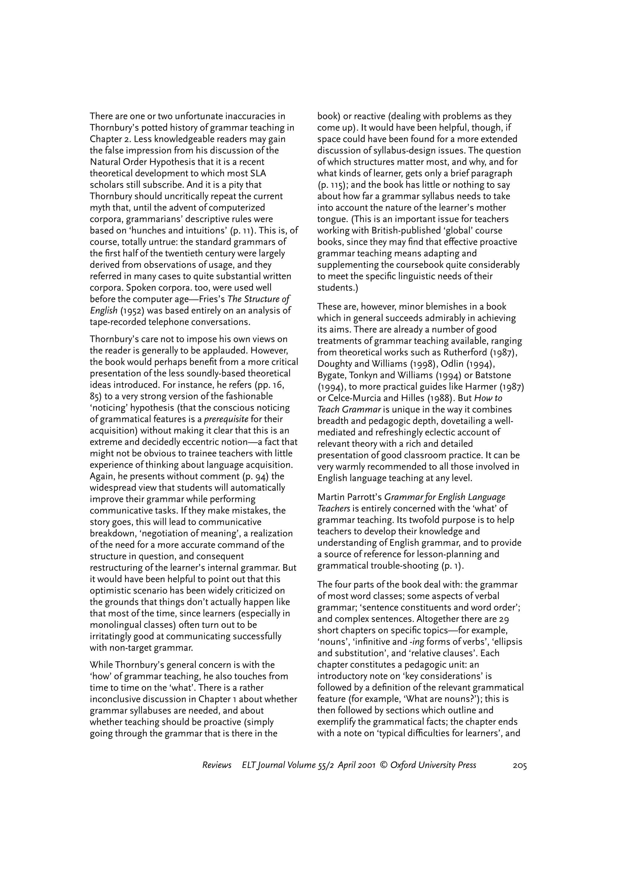 There are one or two unfortunate inaccuracies in          book) or reactive (dealing with problems as they
Thornbury’s potted history of grammar teaching in         come up). It would have been helpful, though, if
Chapter 2. Less knowledgeable readers may gain            space could have been found for a more extended
the false impression from his discussion of the           discussion of syllabus-design issues. The question
Natural Order Hypothesis that it is a recent              of which structures matter most, and why, and for
theoretical development to which most SLA                 what kinds of learner, gets only a brief paragraph
scholars still subscribe. And it is a pity that           (p. 115); and the book has little or nothing to say
Thornbury should uncritically repeat the current          about how far a grammar syllabus needs to take
myth that, until the advent of computerized               into account the nature of the learner’s mother
corpora, grammarians’ descriptive rules were              tongue. (This is an important issue for teachers
based on ‘hunches and intuitions’ (p. 11). This is, of    working with British-published ‘global’ course
course, totally untrue: the standard grammars of          books, since they may ﬁnd that e¤ective proactive
the ﬁrst half of the twentieth century were largely       grammar teaching means adapting and
derived from observations of usage, and they              supplementing the coursebook quite considerably
referred in many cases to quite substantial written       to meet the speciﬁc linguistic needs of their
corpora. Spoken corpora. too, were used well              students.)
before the computer age—Fries’s The Structure of
English (1952) was based entirely on an analysis of       These are, however, minor blemishes in a book
tape-recorded telephone conversations.                    which in general succeeds admirably in achieving
                                                          its aims. There are already a number of good
Thornbury’s care not to impose his own views on           treatments of grammar teaching available, ranging
the reader is generally to be applauded. However,         from theoretical works such as Rutherford (1987),
the book would perhaps beneﬁt from a more critical        Doughty and Williams (1998), Odlin (1994),
presentation of the less soundly-based theoretical        Bygate, Tonkyn and Williams (1994) or Batstone
ideas introduced. For instance, he refers (pp. 16,        (1994), to more practical guides like Harmer (1987)
85) to a very strong version of the fashionable           or Celce-Murcia and Hilles (1988). But How to
‘noticing’ hypothesis (that the conscious noticing        Teach Grammar is unique in the way it combines
of grammatical features is a prerequisite for their       breadth and pedagogic depth, dovetailing a well-
acquisition) without making it clear that this is an      mediated and refreshingly eclectic account of
extreme and decidedly eccentric notion—a fact that        relevant theory with a rich and detailed
might not be obvious to trainee teachers with little      presentation of good classroom practice. It can be
experience of thinking about language acquisition.        very warmly recommended to all those involved in
Again, he presents without comment (p. 94) the            English language teaching at any level.
widespread view that students will automatically
improve their grammar while performing                    Martin Parrott’s Grammar for English Language
communicative tasks. If they make mistakes, the           Teachers is entirely concerned with the ‘what’ of
story goes, this will lead to communicative               grammar teaching. Its twofold purpose is to help
breakdown, ‘negotiation of meaning’, a realization        teachers to develop their knowledge and
of the need for a more accurate command of the            understanding of English grammar, and to provide
structure in question, and consequent                     a source of reference for lesson-planning and
restructuring of the learner’s internal grammar. But      grammatical trouble-shooting (p. 1).
it would have been helpful to point out that this
                                                          The four parts of the book deal with: the grammar
optimistic scenario has been widely criticized on
                                                          of most word classes; some aspects of verbal
the grounds that things don’t actually happen like
                                                          grammar; ‘sentence constituents and word order’;
that most of the time, since learners (especially in
                                                          and complex sentences. Altogether there are 29
monolingual classes) often turn out to be
                                                          short chapters on speciﬁc topics—for example,
irritatingly good at communicating successfully
                                                          ‘nouns’, ‘inﬁnitive and -ing forms of verbs’, ‘ellipsis
with non-target grammar.
                                                          and substitution’, and ‘relative clauses’. Each
While Thornbury’s general concern is with the             chapter constitutes a pedagogic unit: an
‘how’ of grammar teaching, he also touches from           introductory note on ‘key considerations’ is
time to time on the ‘what’. There is a rather             followed by a deﬁnition of the relevant grammatical
inconclusive discussion in Chapter 1 about whether        feature (for example, ‘What are nouns?’); this is
grammar syllabuses are needed, and about                  then followed by sections which outline and
whether teaching should be proactive (simply              exemplify the grammatical facts; the chapter ends
going through the grammar that is there in the            with a note on ‘typical diªculties for learners’, and


                             Reviews   ELT Journal Volume 55/2 April 2001 © Oxford University Press           205




                                                                                    reviews        welcome
 