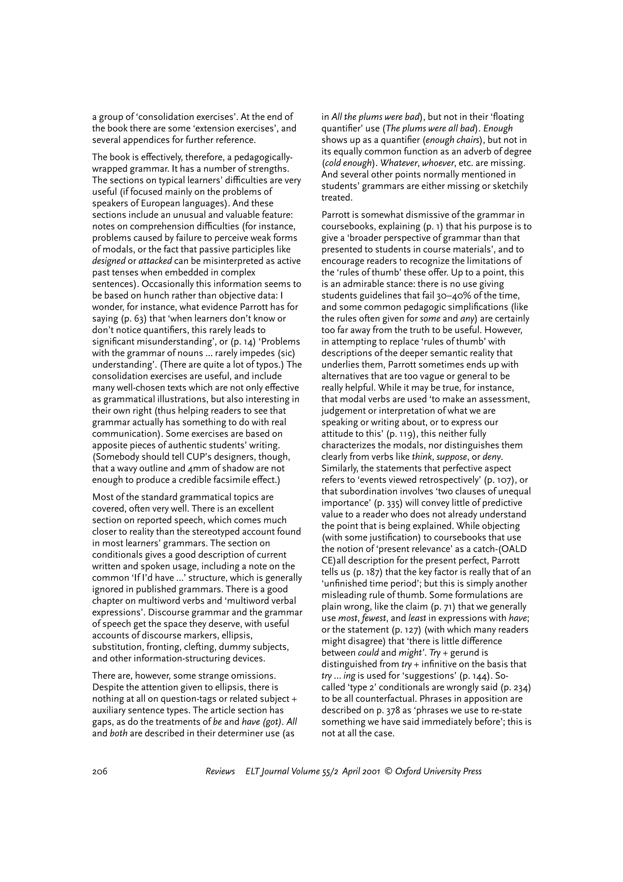a group of ‘consolidation exercises’. At the end of      in All the plums were bad), but not in their ‘ﬂoating
the book there are some ‘extension exercises’, and       quantiﬁer’ use (The plums were all bad). Enough
several appendices for further reference.                shows up as a quantiﬁer (enough chairs), but not in
                                                         its equally common function as an adverb of degree
The book is e¤ectively, therefore, a pedagogically-
                                                         (cold enough). Whatever, whoever, etc. are missing.
wrapped grammar. It has a number of strengths.
                                                         And several other points normally mentioned in
The sections on typical learners’ diªculties are very
                                                         students’ grammars are either missing or sketchily
useful (if focused mainly on the problems of
                                                         treated.
speakers of European languages). And these
sections include an unusual and valuable feature:        Parrott is somewhat dismissive of the grammar in
notes on comprehension diªculties (for instance,         coursebooks, explaining (p. 1) that his purpose is to
problems caused by failure to perceive weak forms        give a ‘broader perspective of grammar than that
of modals, or the fact that passive participles like     presented to students in course materials’, and to
designed or attacked can be misinterpreted as active     encourage readers to recognize the limitations of
past tenses when embedded in complex                     the ‘rules of thumb’ these o¤er. Up to a point, this
sentences). Occasionally this information seems to       is an admirable stance: there is no use giving
be based on hunch rather than objective data: I          students guidelines that fail 30–40% of the time,
wonder, for instance, what evidence Parrott has for      and some common pedagogic simpliﬁcations (like
saying (p. 63) that ‘when learners don’t know or         the rules often given for some and any) are certainly
don’t notice quantiﬁers, this rarely leads to            too far away from the truth to be useful. However,
signiﬁcant misunderstanding’, or (p. 14) ‘Problems       in attempting to replace ‘rules of thumb’ with
with the grammar of nouns … rarely impedes (sic)         descriptions of the deeper semantic reality that
understanding’. (There are quite a lot of typos.) The    underlies them, Parrott sometimes ends up with
consolidation exercises are useful, and include          alternatives that are too vague or general to be
many well-chosen texts which are not only e¤ective       really helpful. While it may be true, for instance,
as grammatical illustrations, but also interesting in    that modal verbs are used ‘to make an assessment,
their own right (thus helping readers to see that        judgement or interpretation of what we are
grammar actually has something to do with real           speaking or writing about, or to express our
communication). Some exercises are based on              attitude to this’ (p. 119), this neither fully
apposite pieces of authentic students’ writing.          characterizes the modals, nor distinguishes them
(Somebody should tell CUP’s designers, though,           clearly from verbs like think, suppose, or deny.
that a wavy outline and 4mm of shadow are not            Similarly, the statements that perfective aspect
enough to produce a credible facsimile e¤ect.)           refers to ‘events viewed retrospectively’ (p. 107), or
                                                         that subordination involves ‘two clauses of unequal
Most of the standard grammatical topics are
                                                         importance’ (p. 335) will convey little of predictive
covered, often very well. There is an excellent
                                                         value to a reader who does not already understand
section on reported speech, which comes much
                                                         the point that is being explained. While objecting
closer to reality than the stereotyped account found
                                                         (with some justiﬁcation) to coursebooks that use
in most learners’ grammars. The section on
                                                         the notion of ‘present relevance’ as a catch-(OALD
conditionals gives a good description of current
                                                         CE)all description for the present perfect, Parrott
written and spoken usage, including a note on the
                                                         tells us (p. 187) that the key factor is really that of an
common ‘If I’d have …’ structure, which is generally
                                                         ‘unﬁnished time period’; but this is simply another
ignored in published grammars. There is a good
                                                         misleading rule of thumb. Some formulations are
chapter on multiword verbs and ‘multiword verbal
                                                         plain wrong, like the claim (p. 71) that we generally
expressions’. Discourse grammar and the grammar
                                                         use most, fewest, and least in expressions with have;
of speech get the space they deserve, with useful
                                                         or the statement (p. 127) (with which many readers
accounts of discourse markers, ellipsis,
                                                         might disagree) that ‘there is little di¤erence
substitution, fronting, clefting, dummy subjects,
                                                         between could and might’. Try + gerund is
and other information-structuring devices.
                                                         distinguished from try + inﬁnitive on the basis that
There are, however, some strange omissions.              try … ing is used for ‘suggestions’ (p. 144). So-
Despite the attention given to ellipsis, there is        called ‘type 2’ conditionals are wrongly said (p. 234)
nothing at all on question-tags or related subject +     to be all counterfactual. Phrases in apposition are
auxiliary sentence types. The article section has        described on p. 378 as ‘phrases we use to re-state
gaps, as do the treatments of be and have (got). All     something we have said immediately before’; this is
and both are described in their determiner use (as       not at all the case.


206                         Reviews   ELT Journal Volume 55/2 April 2001 © Oxford University Press




                                                                                   reviews         welcome
 