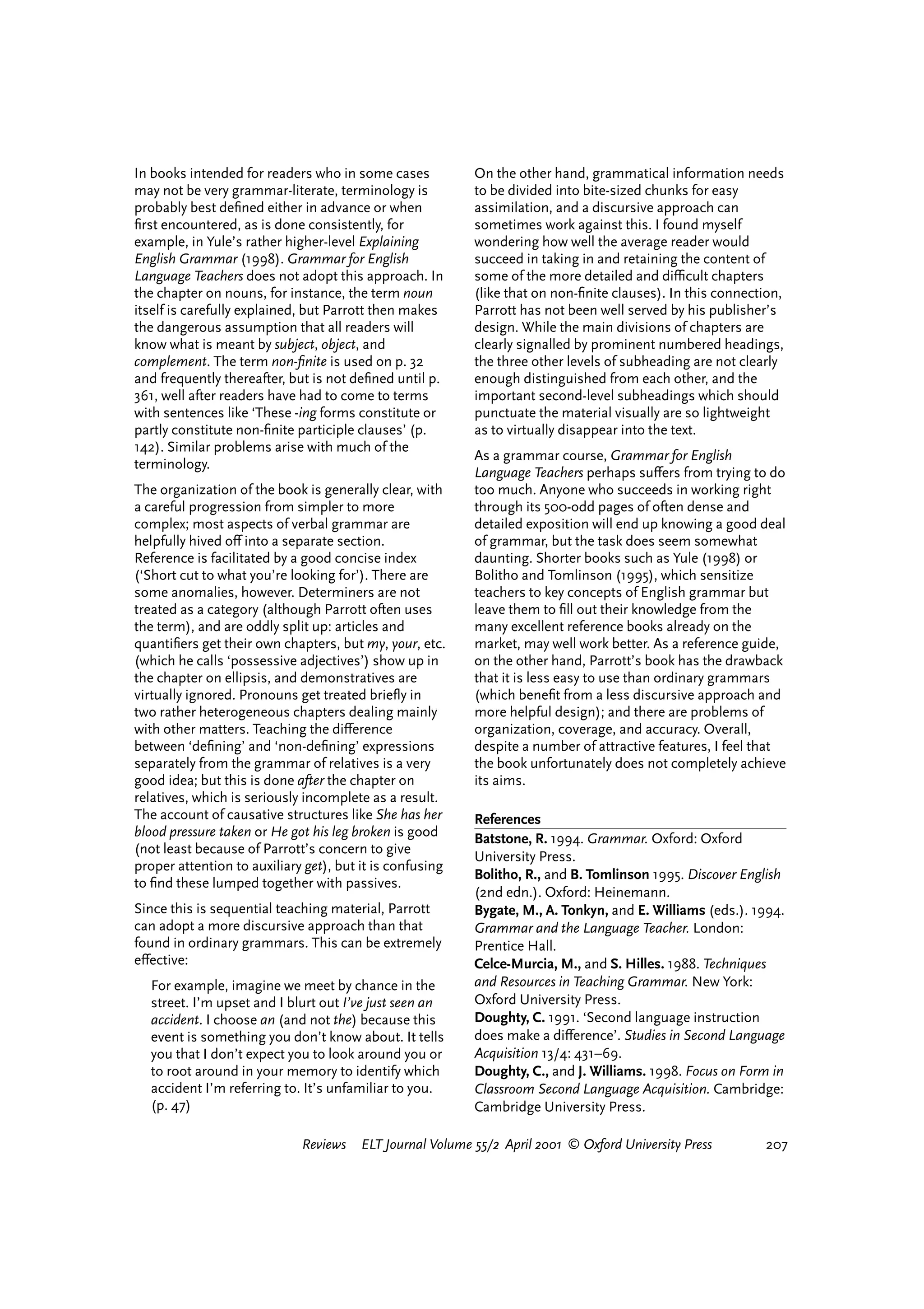 In books intended for readers who in some cases            On the other hand, grammatical information needs
may not be very grammar-literate, terminology is           to be divided into bite-sized chunks for easy
probably best deﬁned either in advance or when             assimilation, and a discursive approach can
ﬁrst encountered, as is done consistently, for             sometimes work against this. I found myself
example, in Yule’s rather higher-level Explaining          wondering how well the average reader would
English Grammar (1998). Grammar for English                succeed in taking in and retaining the content of
Language Teachers does not adopt this approach. In         some of the more detailed and diªcult chapters
the chapter on nouns, for instance, the term noun          (like that on non-ﬁnite clauses). In this connection,
itself is carefully explained, but Parrott then makes      Parrott has not been well served by his publisher’s
the dangerous assumption that all readers will             design. While the main divisions of chapters are
know what is meant by subject, object, and                 clearly signalled by prominent numbered headings,
complement. The term non-ﬁnite is used on p. 32            the three other levels of subheading are not clearly
and frequently thereafter, but is not deﬁned until p.      enough distinguished from each other, and the
361, well after readers have had to come to terms          important second-level subheadings which should
with sentences like ‘These -ing forms constitute or        punctuate the material visually are so lightweight
partly constitute non-ﬁnite participle clauses’ (p.        as to virtually disappear into the text.
142). Similar problems arise with much of the
                                                           As a grammar course, Grammar for English
terminology.
                                                           Language Teachers perhaps su¤ers from trying to do
The organization of the book is generally clear, with      too much. Anyone who succeeds in working right
a careful progression from simpler to more                 through its 500-odd pages of often dense and
complex; most aspects of verbal grammar are                detailed exposition will end up knowing a good deal
helpfully hived o¤ into a separate section.                of grammar, but the task does seem somewhat
Reference is facilitated by a good concise index           daunting. Shorter books such as Yule (1998) or
(‘Short cut to what you’re looking for’). There are        Bolitho and Tomlinson (1995), which sensitize
some anomalies, however. Determiners are not               teachers to key concepts of English grammar but
treated as a category (although Parrott often uses         leave them to ﬁll out their knowledge from the
the term), and are oddly split up: articles and            many excellent reference books already on the
quantiﬁers get their own chapters, but my, your, etc.      market, may well work better. As a reference guide,
(which he calls ‘possessive adjectives’) show up in        on the other hand, Parrott’s book has the drawback
the chapter on ellipsis, and demonstratives are            that it is less easy to use than ordinary grammars
virtually ignored. Pronouns get treated brieﬂy in          (which beneﬁt from a less discursive approach and
two rather heterogeneous chapters dealing mainly           more helpful design); and there are problems of
with other matters. Teaching the di¤erence                 organization, coverage, and accuracy. Overall,
between ‘deﬁning’ and ‘non-deﬁning’ expressions            despite a number of attractive features, I feel that
separately from the grammar of relatives is a very         the book unfortunately does not completely achieve
good idea; but this is done after the chapter on           its aims.
relatives, which is seriously incomplete as a result.
The account of causative structures like She has her       References
blood pressure taken or He got his leg broken is good      Batstone, R. 1994. Grammar. Oxford: Oxford
(not least because of Parrott’s concern to give
                                                           University Press.
proper attention to auxiliary get), but it is confusing
                                                           Bolitho, R., and B. Tomlinson 1995. Discover English
to ﬁnd these lumped together with passives.
                                                           (2nd edn.). Oxford: Heinemann.
Since this is sequential teaching material, Parrott        Bygate, M., A. Tonkyn, and E. Williams (eds.). 1994.
can adopt a more discursive approach than that             Grammar and the Language Teacher. London:
found in ordinary grammars. This can be extremely          Prentice Hall.
e¤ective:                                                  Celce-Murcia, M., and S. Hilles. 1988. Techniques
  For example, imagine we meet by chance in the            and Resources in Teaching Grammar. New York:
  street. I’m upset and I blurt out I’ve just seen an      Oxford University Press.
  accident. I choose an (and not the) because this         Doughty, C. 1991. ‘Second language instruction
  event is something you don’t know about. It tells        does make a di¤erence’. Studies in Second Language
  you that I don’t expect you to look around you or        Acquisition 13/4: 431–69.
  to root around in your memory to identify which          Doughty, C., and J. Williams. 1998. Focus on Form in
  accident I’m referring to. It’s unfamiliar to you.       Classroom Second Language Acquisition. Cambridge:
  (p. 47)                                                  Cambridge University Press.

                             Reviews    ELT Journal Volume 55/2 April 2001 © Oxford University Press         207




                                                                                    reviews        welcome
 