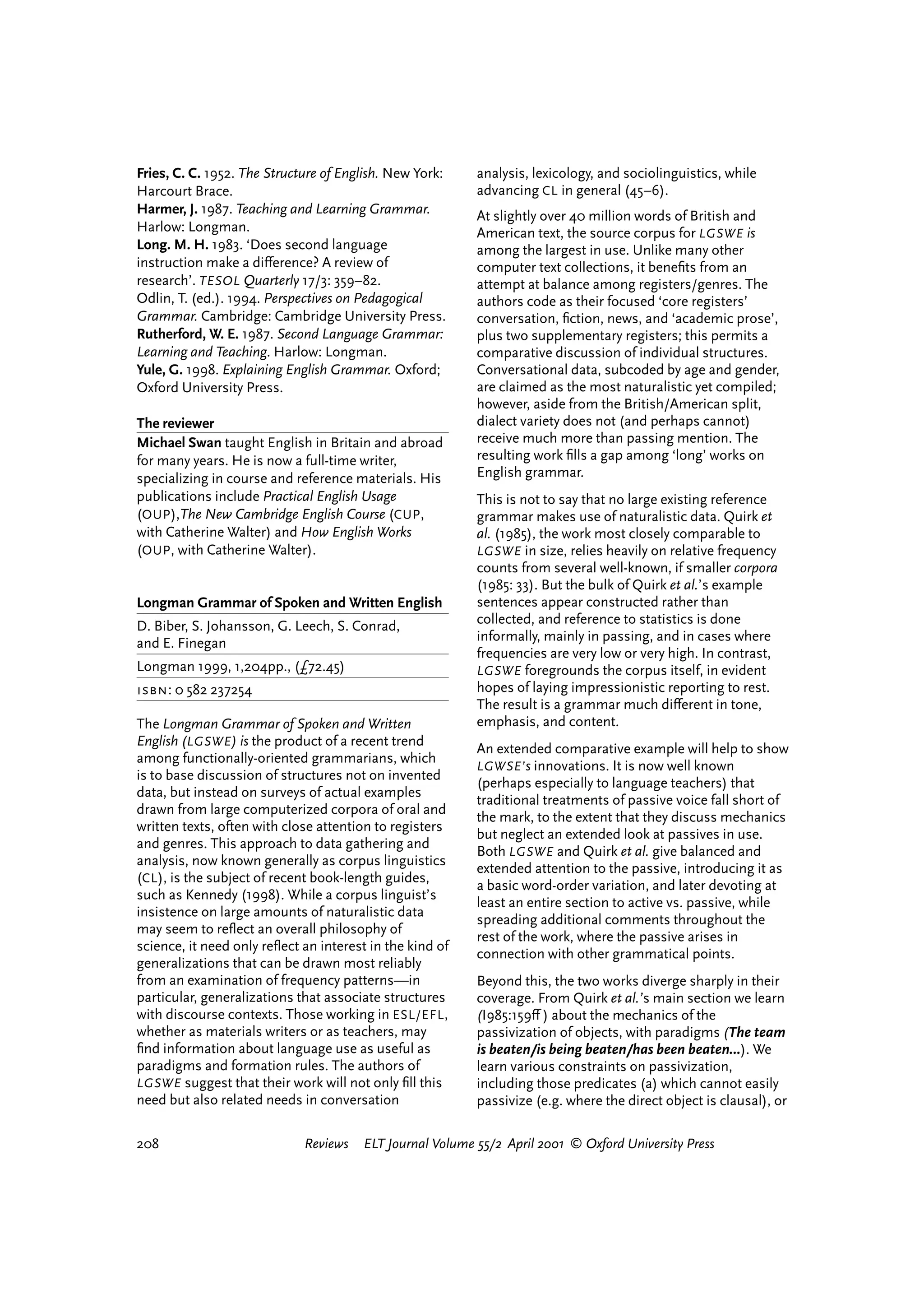 Fries, C. C. 1952. The Structure of English. New York:     analysis, lexicology, and sociolinguistics, while
Harcourt Brace.                                            advancing CL in general (45–6).
Harmer, J. 1987. Teaching and Learning Grammar.            At slightly over 40 million words of British and
Harlow: Longman.                                           American text, the source corpus for LGSWE is
Long. M. H. 1983. ‘Does second language                    among the largest in use. Unlike many other
instruction make a di¤erence? A review of                  computer text collections, it beneﬁts from an
research’. TESOL Quarterly 17/3: 359–82.                   attempt at balance among registers/genres. The
Odlin, T. (ed.). 1994. Perspectives on Pedagogical         authors code as their focused ‘core registers’
Grammar. Cambridge: Cambridge University Press.            conversation, ﬁction, news, and ‘academic prose’,
Rutherford, W. E. 1987. Second Language Grammar:           plus two supplementary registers; this permits a
Learning and Teaching. Harlow: Longman.                    comparative discussion of individual structures.
Yule, G. 1998. Explaining English Grammar. Oxford;         Conversational data, subcoded by age and gender,
Oxford University Press.                                   are claimed as the most naturalistic yet compiled;
                                                           however, aside from the British/American split,
The reviewer                                               dialect variety does not (and perhaps cannot)
Michael Swan taught English in Britain and abroad          receive much more than passing mention. The
for many years. He is now a full-time writer,              resulting work ﬁlls a gap among ‘long’ works on
specializing in course and reference materials. His        English grammar.
publications include Practical English Usage               This is not to say that no large existing reference
(OUP ),The New Cambridge English Course (CUP ,             grammar makes use of naturalistic data. Quirk et
with Catherine Walter) and How English Works               al. (1985), the work most closely comparable to
(OUP , with Catherine Walter).                             LGSWE in size, relies heavily on relative frequency
                                                           counts from several well-known, if smaller corpora
                                                           (1985: 33). But the bulk of Quirk et al.’s example
Longman Grammar of Spoken and Written English              sentences appear constructed rather than
D. Biber, S. Johansson, G. Leech, S. Conrad,               collected, and reference to statistics is done
and E. Finegan                                             informally, mainly in passing, and in cases where
                                                           frequencies are very low or very high. In contrast,
Longman 1999, 1,204pp., (£72.45)                           LGSWE foregrounds the corpus itself, in evident
isbn: 0 582 237254                                         hopes of laying impressionistic reporting to rest.
                                                           The result is a grammar much di¤erent in tone,
The Longman Grammar of Spoken and Written                  emphasis, and content.
English (LGSWE ) is the product of a recent trend
                                                           An extended comparative example will help to show
among functionally-oriented grammarians, which
                                                           LGWSE’ s innovations. It is now well known
is to base discussion of structures not on invented
                                                           (perhaps especially to language teachers) that
data, but instead on surveys of actual examples
                                                           traditional treatments of passive voice fall short of
drawn from large computerized corpora of oral and
                                                           the mark, to the extent that they discuss mechanics
written texts, often with close attention to registers
                                                           but neglect an extended look at passives in use.
and genres. This approach to data gathering and
                                                           Both LGSWE and Quirk et al. give balanced and
analysis, now known generally as corpus linguistics
                                                           extended attention to the passive, introducing it as
(CL ), is the subject of recent book-length guides,
                                                           a basic word-order variation, and later devoting at
such as Kennedy (1998). While a corpus linguist’s
                                                           least an entire section to active vs. passive, while
insistence on large amounts of naturalistic data
                                                           spreading additional comments throughout the
may seem to reﬂect an overall philosophy of
                                                           rest of the work, where the passive arises in
science, it need only reﬂect an interest in the kind of
                                                           connection with other grammatical points.
generalizations that can be drawn most reliably
from an examination of frequency patterns—in               Beyond this, the two works diverge sharply in their
particular, generalizations that associate structures      coverage. From Quirk et al.’s main section we learn
with discourse contexts. Those working in ESL/EFL ,        (I985:159¤ ) about the mechanics of the
whether as materials writers or as teachers, may           passivization of objects, with paradigms (The team
ﬁnd information about language use as useful as            is beaten/is being beaten/has been beaten…). We
paradigms and formation rules. The authors of              learn various constraints on passivization,
LGSWE suggest that their work will not only ﬁll this       including those predicates (a) which cannot easily
need but also related needs in conversation                passivize (e.g. where the direct object is clausal), or

208                          Reviews    ELT Journal Volume 55/2 April 2001 © Oxford University Press




                                                                                    reviews        welcome
 