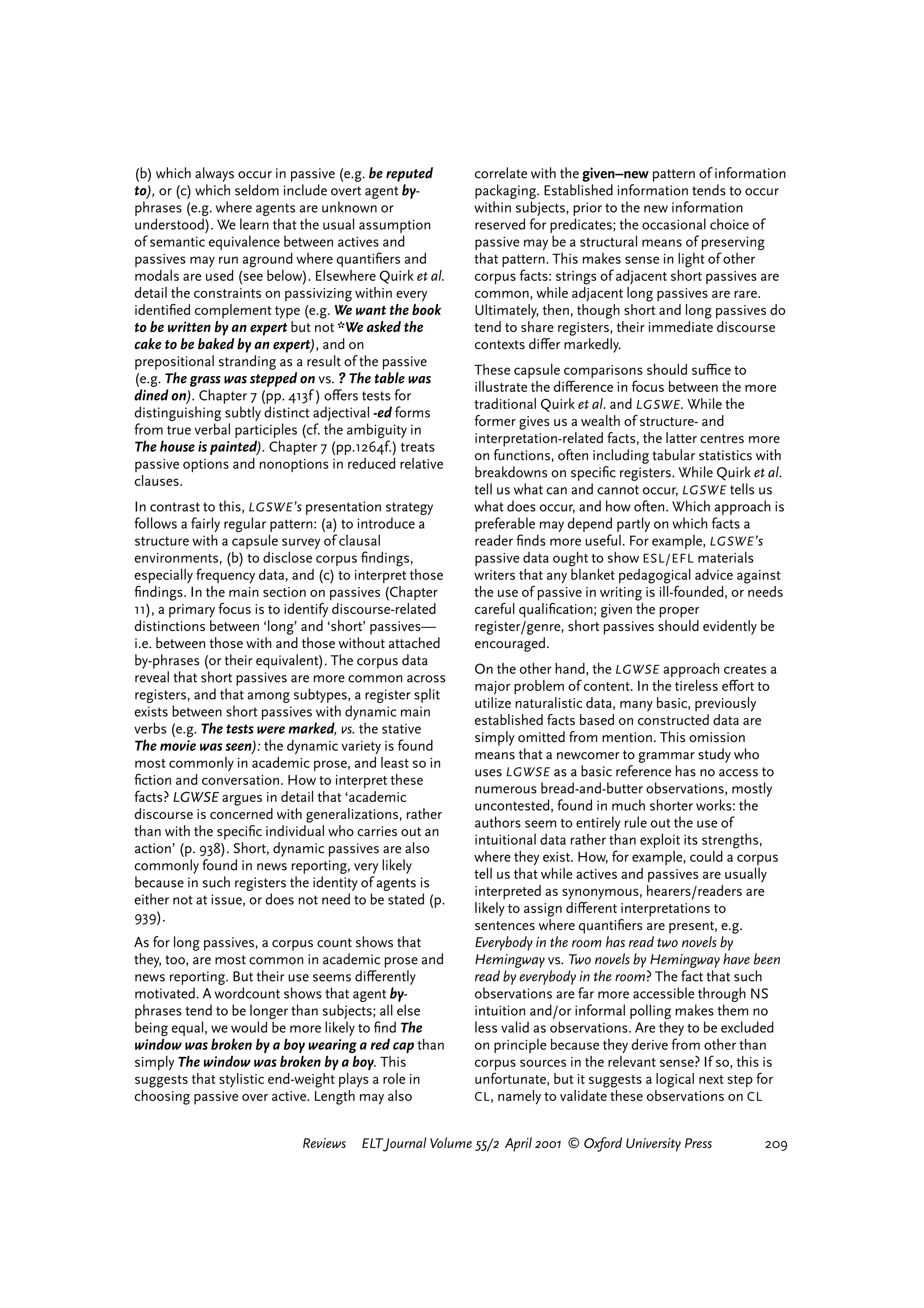 (b) which always occur in passive (e.g. be reputed        correlate with the given–new pattern of information
to), or (c) which seldom include overt agent by-          packaging. Established information tends to occur
phrases (e.g. where agents are unknown or                 within subjects, prior to the new information
understood). We learn that the usual assumption           reserved for predicates; the occasional choice of
of semantic equivalence between actives and               passive may be a structural means of preserving
passives may run aground where quantiﬁers and             that pattern. This makes sense in light of other
modals are used (see below). Elsewhere Quirk et al.       corpus facts: strings of adjacent short passives are
detail the constraints on passivizing within every        common, while adjacent long passives are rare.
identiﬁed complement type (e.g. We want the book          Ultimately, then, though short and long passives do
to be written by an expert but not *We asked the          tend to share registers, their immediate discourse
cake to be baked by an expert), and on                    contexts di¤er markedly.
prepositional stranding as a result of the passive
                                                          These capsule comparisons should suªce to
(e.g. The grass was stepped on vs. ? The table was
                                                          illustrate the di¤erence in focus between the more
dined on). Chapter 7 (pp. 413f ) o¤ers tests for
                                                          traditional Quirk et al. and LGSWE . While the
distinguishing subtly distinct adjectival -ed forms
                                                          former gives us a wealth of structure- and
from true verbal participles (cf. the ambiguity in
                                                          interpretation-related facts, the latter centres more
The house is painted). Chapter 7 (pp.1264f.) treats
                                                          on functions, often including tabular statistics with
passive options and nonoptions in reduced relative
                                                          breakdowns on speciﬁc registers. While Quirk et al.
clauses.
                                                          tell us what can and cannot occur, LGSWE tells us
In contrast to this, LGSWE ’s presentation strategy       what does occur, and how often. Which approach is
follows a fairly regular pattern: (a) to introduce a      preferable may depend partly on which facts a
structure with a capsule survey of clausal                reader ﬁnds more useful. For example, LGSWE ’s
environments, (b) to disclose corpus ﬁndings,             passive data ought to show ESL/EFL materials
especially frequency data, and (c) to interpret those     writers that any blanket pedagogical advice against
ﬁndings. In the main section on passives (Chapter         the use of passive in writing is ill-founded, or needs
11), a primary focus is to identify discourse-related     careful qualiﬁcation; given the proper
distinctions between ‘long’ and ‘short’ passives—         register/genre, short passives should evidently be
i.e. between those with and those without attached        encouraged.
by-phrases (or their equivalent). The corpus data
                                                          On the other hand, the LGWSE approach creates a
reveal that short passives are more common across
                                                          major problem of content. In the tireless e¤ort to
registers, and that among subtypes, a register split
                                                          utilize naturalistic data, many basic, previously
exists between short passives with dynamic main
                                                          established facts based on constructed data are
verbs (e.g. The tests were marked, vs. the stative
                                                          simply omitted from mention. This omission
The movie was seen): the dynamic variety is found
                                                          means that a newcomer to grammar study who
most commonly in academic prose, and least so in
                                                          uses LGWSE as a basic reference has no access to
ﬁction and conversation. How to interpret these
                                                          numerous bread-and-butter observations, mostly
facts? LGWSE argues in detail that ‘academic
                                                          uncontested, found in much shorter works: the
discourse is concerned with generalizations, rather
                                                          authors seem to entirely rule out the use of
than with the speciﬁc individual who carries out an
                                                          intuitional data rather than exploit its strengths,
action’ (p. 938). Short, dynamic passives are also
                                                          where they exist. How, for example, could a corpus
commonly found in news reporting, very likely
                                                          tell us that while actives and passives are usually
because in such registers the identity of agents is
                                                          interpreted as synonymous, hearers/readers are
either not at issue, or does not need to be stated (p.
                                                          likely to assign di¤erent interpretations to
939).
                                                          sentences where quantiﬁers are present, e.g.
As for long passives, a corpus count shows that           Everybody in the room has read two novels by
they, too, are most common in academic prose and          Hemingway vs. Two novels by Hemingway have been
news reporting. But their use seems di¤erently            read by everybody in the room? The fact that such
motivated. A wordcount shows that agent by-               observations are far more accessible through NS
phrases tend to be longer than subjects; all else         intuition and/or informal polling makes them no
being equal, we would be more likely to ﬁnd The           less valid as observations. Are they to be excluded
window was broken by a boy wearing a red cap than         on principle because they derive from other than
simply The window was broken by a boy. This               corpus sources in the relevant sense? If so, this is
suggests that stylistic end-weight plays a role in        unfortunate, but it suggests a logical next step for
choosing passive over active. Length may also             CL , namely to validate these observations on CL


                             Reviews   ELT Journal Volume 55/2 April 2001 © Oxford University Press         209




                                                                                   reviews        welcome
 