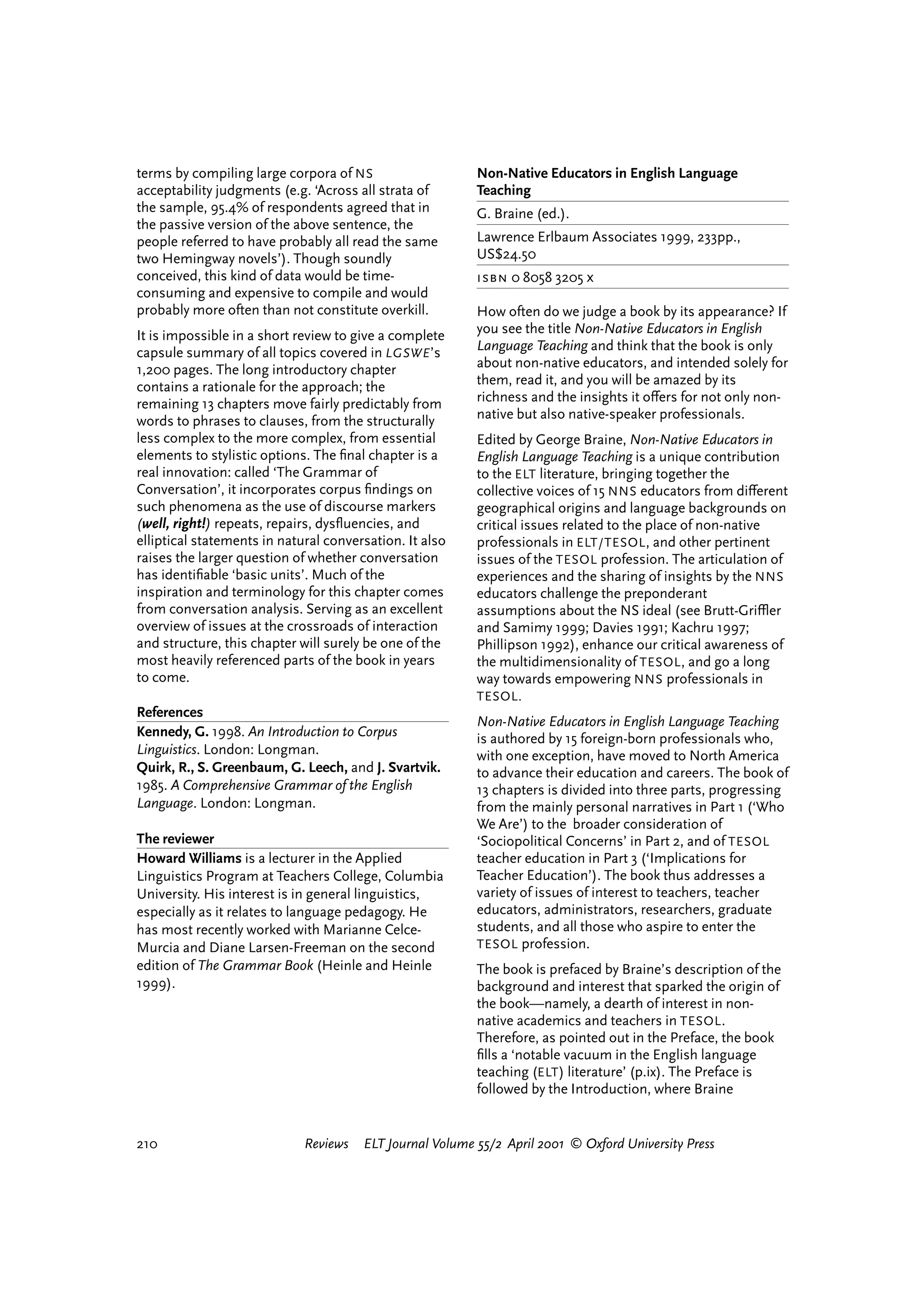 terms by compiling large corpora of NS                    Non-Native Educators in English Language
acceptability judgments (e.g. ‘Across all strata of       Teaching
the sample, 95.4% of respondents agreed that in           G. Braine (ed.).
the passive version of the above sentence, the
people referred to have probably all read the same        Lawrence Erlbaum Associates 1999, 233pp.,
two Hemingway novels’). Though soundly                    US$24.50
conceived, this kind of data would be time-               isbn 0 8058 3205 x
consuming and expensive to compile and would
probably more often than not constitute overkill.         How often do we judge a book by its appearance? If
It is impossible in a short review to give a complete     you see the title Non-Native Educators in English
capsule summary of all topics covered in LGSWE ’s         Language Teaching and think that the book is only
1,200 pages. The long introductory chapter                about non-native educators, and intended solely for
contains a rationale for the approach; the                them, read it, and you will be amazed by its
remaining 13 chapters move fairly predictably from        richness and the insights it o¤ers for not only non-
words to phrases to clauses, from the structurally        native but also native-speaker professionals.
less complex to the more complex, from essential          Edited by George Braine, Non-Native Educators in
elements to stylistic options. The ﬁnal chapter is a      English Language Teaching is a unique contribution
real innovation: called ‘The Grammar of                   to the ELT literature, bringing together the
Conversation’, it incorporates corpus ﬁndings on          collective voices of 15 NNS educators from di¤erent
such phenomena as the use of discourse markers            geographical origins and language backgrounds on
(well, right!) repeats, repairs, dysﬂuencies, and         critical issues related to the place of non-native
elliptical statements in natural conversation. It also    professionals in ELT/TESOL , and other pertinent
raises the larger question of whether conversation        issues of the TESOL profession. The articulation of
has identiﬁable ‘basic units’. Much of the                experiences and the sharing of insights by the NNS
inspiration and terminology for this chapter comes        educators challenge the preponderant
from conversation analysis. Serving as an excellent       assumptions about the NS ideal (see Brutt-Griºer
overview of issues at the crossroads of interaction       and Samimy 1999; Davies 1991; Kachru 1997;
and structure, this chapter will surely be one of the     Phillipson 1992), enhance our critical awareness of
most heavily referenced parts of the book in years        the multidimensionality of TESOL , and go a long
to come.                                                  way towards empowering NNS professionals in
                                                          TESOL.
References
                                                          Non-Native Educators in English Language Teaching
Kennedy, G. 1998. An Introduction to Corpus               is authored by 15 foreign-born professionals who,
Linguistics. London: Longman.                             with one exception, have moved to North America
Quirk, R., S. Greenbaum, G. Leech, and J. Svartvik.       to advance their education and careers. The book of
1985. A Comprehensive Grammar of the English              13 chapters is divided into three parts, progressing
Language. London: Longman.                                from the mainly personal narratives in Part 1 (‘Who
                                                          We Are’) to the broader consideration of
The reviewer                                              ‘Sociopolitical Concerns’ in Part 2, and of TESOL
Howard Williams is a lecturer in the Applied              teacher education in Part 3 (‘Implications for
Linguistics Program at Teachers College, Columbia         Teacher Education’). The book thus addresses a
University. His interest is in general linguistics,       variety of issues of interest to teachers, teacher
especially as it relates to language pedagogy. He         educators, administrators, researchers, graduate
has most recently worked with Marianne Celce-             students, and all those who aspire to enter the
Murcia and Diane Larsen-Freeman on the second             TESOL profession.
edition of The Grammar Book (Heinle and Heinle            The book is prefaced by Braine’s description of the
1999).                                                    background and interest that sparked the origin of
                                                          the book—namely, a dearth of interest in non-
                                                          native academics and teachers in TESOL .
                                                          Therefore, as pointed out in the Preface, the book
                                                          ﬁlls a ‘notable vacuum in the English language
                                                          teaching (ELT ) literature’ (p.ix). The Preface is
                                                          followed by the Introduction, where Braine


210                          Reviews   ELT Journal Volume 55/2 April 2001 © Oxford University Press




                                                                                  reviews        welcome
 