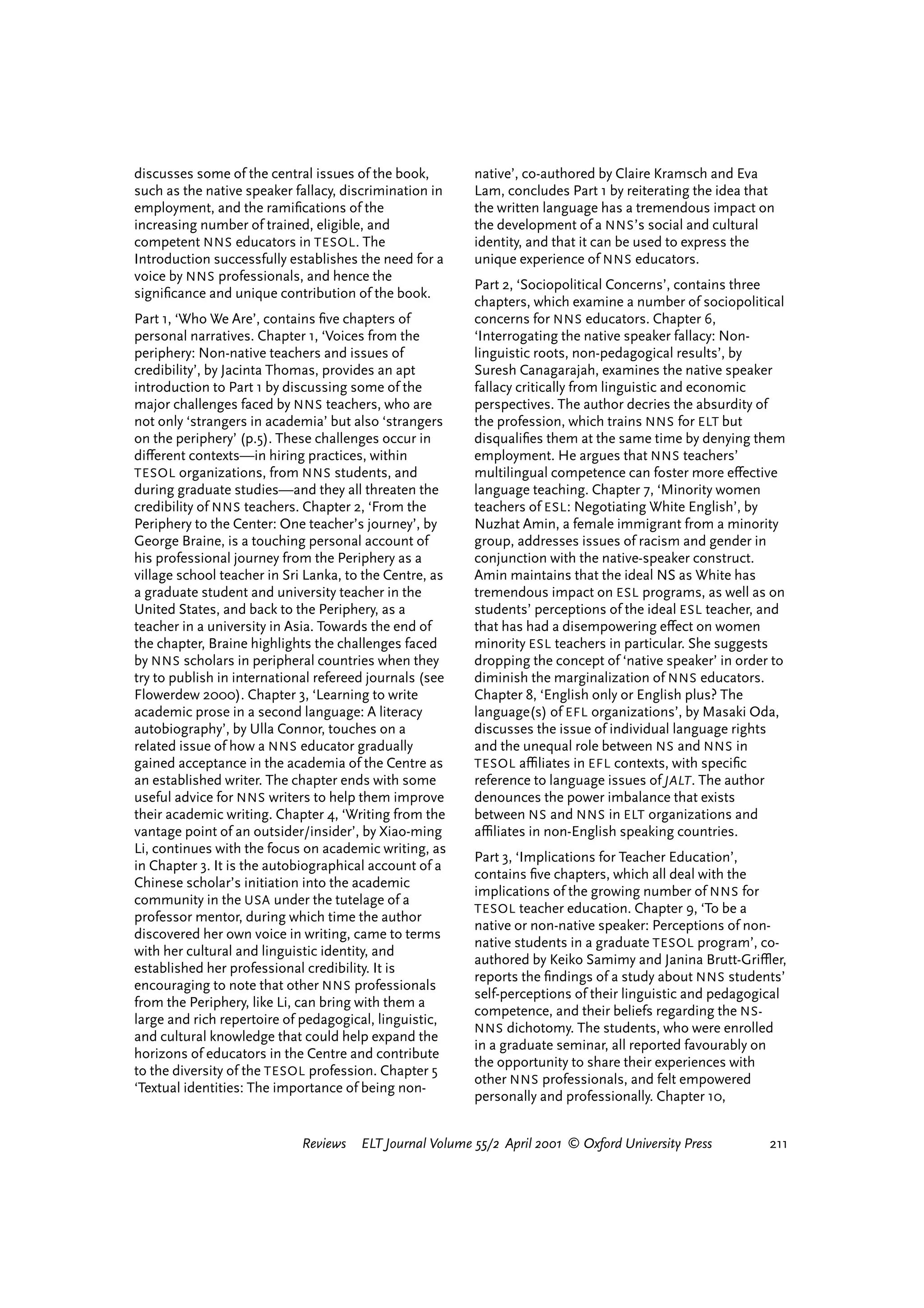 discusses some of the central issues of the book,         native’, co-authored by Claire Kramsch and Eva
such as the native speaker fallacy, discrimination in     Lam, concludes Part 1 by reiterating the idea that
employment, and the ramiﬁcations of the                   the written language has a tremendous impact on
increasing number of trained, eligible, and               the development of a NNS ’s social and cultural
competent NNS educators in TESOL . The                    identity, and that it can be used to express the
Introduction successfully establishes the need for a      unique experience of NNS educators.
voice by NNS professionals, and hence the
                                                          Part 2, ‘Sociopolitical Concerns’, contains three
signiﬁcance and unique contribution of the book.
                                                          chapters, which examine a number of sociopolitical
Part 1, ‘Who We Are’, contains ﬁve chapters of            concerns for NNS educators. Chapter 6,
personal narratives. Chapter 1, ‘Voices from the          ‘Interrogating the native speaker fallacy: Non-
periphery: Non-native teachers and issues of              linguistic roots, non-pedagogical results’, by
credibility’, by Jacinta Thomas, provides an apt          Suresh Canagarajah, examines the native speaker
introduction to Part 1 by discussing some of the          fallacy critically from linguistic and economic
major challenges faced by NNS teachers, who are           perspectives. The author decries the absurdity of
not only ‘strangers in academia’ but also ‘strangers      the profession, which trains NNS for ELT but
on the periphery’ (p.5). These challenges occur in        disqualiﬁes them at the same time by denying them
di¤erent contexts—in hiring practices, within             employment. He argues that NNS teachers’
TESOL organizations, from NNS students, and               multilingual competence can foster more e¤ective
during graduate studies—and they all threaten the         language teaching. Chapter 7, ‘Minority women
credibility of NNS teachers. Chapter 2, ‘From the         teachers of ESL : Negotiating White English’, by
Periphery to the Center: One teacher’s journey’, by       Nuzhat Amin, a female immigrant from a minority
George Braine, is a touching personal account of          group, addresses issues of racism and gender in
his professional journey from the Periphery as a          conjunction with the native-speaker construct.
village school teacher in Sri Lanka, to the Centre, as    Amin maintains that the ideal NS as White has
a graduate student and university teacher in the          tremendous impact on ESL programs, as well as on
United States, and back to the Periphery, as a            students’ perceptions of the ideal ESL teacher, and
teacher in a university in Asia. Towards the end of       that has had a disempowering e¤ect on women
the chapter, Braine highlights the challenges faced       minority ESL teachers in particular. She suggests
by NNS scholars in peripheral countries when they         dropping the concept of ‘native speaker’ in order to
try to publish in international refereed journals (see    diminish the marginalization of NNS educators.
Flowerdew 2000). Chapter 3, ‘Learning to write            Chapter 8, ‘English only or English plus? The
academic prose in a second language: A literacy           language(s) of EFL organizations’, by Masaki Oda,
autobiography’, by Ulla Connor, touches on a              discusses the issue of individual language rights
related issue of how a NNS educator gradually             and the unequal role between NS and NNS in
gained acceptance in the academia of the Centre as        TESOL aªliates in EFL contexts, with speciﬁc
an established writer. The chapter ends with some         reference to language issues of JALT . The author
useful advice for NNS writers to help them improve        denounces the power imbalance that exists
their academic writing. Chapter 4, ‘Writing from the      between NS and NNS in ELT organizations and
vantage point of an outsider/insider’, by Xiao-ming       aªliates in non-English speaking countries.
Li, continues with the focus on academic writing, as
                                                          Part 3, ‘Implications for Teacher Education’,
in Chapter 3. It is the autobiographical account of a
                                                          contains ﬁve chapters, which all deal with the
Chinese scholar’s initiation into the academic
                                                          implications of the growing number of NNS for
community in the USA under the tutelage of a
                                                          TESOL teacher education. Chapter 9, ‘To be a
professor mentor, during which time the author
                                                          native or non-native speaker: Perceptions of non-
discovered her own voice in writing, came to terms
                                                          native students in a graduate TESOL program’, co-
with her cultural and linguistic identity, and
                                                          authored by Keiko Samimy and Janina Brutt-Griºer,
established her professional credibility. It is
                                                          reports the ﬁndings of a study about NNS students’
encouraging to note that other NNS professionals
                                                          self-perceptions of their linguistic and pedagogical
from the Periphery, like Li, can bring with them a
                                                          competence, and their beliefs regarding the NS-
large and rich repertoire of pedagogical, linguistic,
                                                          NNS dichotomy. The students, who were enrolled
and cultural knowledge that could help expand the
                                                          in a graduate seminar, all reported favourably on
horizons of educators in the Centre and contribute
                                                          the opportunity to share their experiences with
to the diversity of the TESOL profession. Chapter 5
                                                          other NNS professionals, and felt empowered
‘Textual identities: The importance of being non-
                                                          personally and professionally. Chapter 10,


                             Reviews   ELT Journal Volume 55/2 April 2001 © Oxford University Press         211




                                                                                   reviews        welcome
 