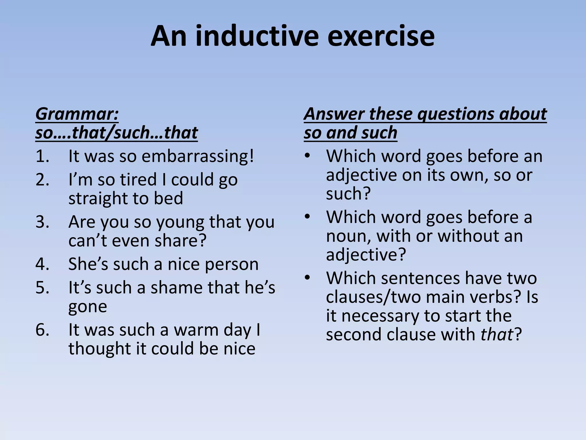 An inductive exercise
Grammar:
so….that/such…that
1. It was so embarrassing!
2. I’m so tired I could go
straight to bed
3. Are you so young that you
can’t even share?
4. She’s such a nice person
5. It’s such a shame that he’s
gone
6. It was such a warm day I
thought it could be nice
Answer these questions about
so and such
• Which word goes before an
adjective on its own, so or
such?
• Which word goes before a
noun, with or without an
adjective?
• Which sentences have two
clauses/two main verbs? Is
it necessary to start the
second clause with that?
 