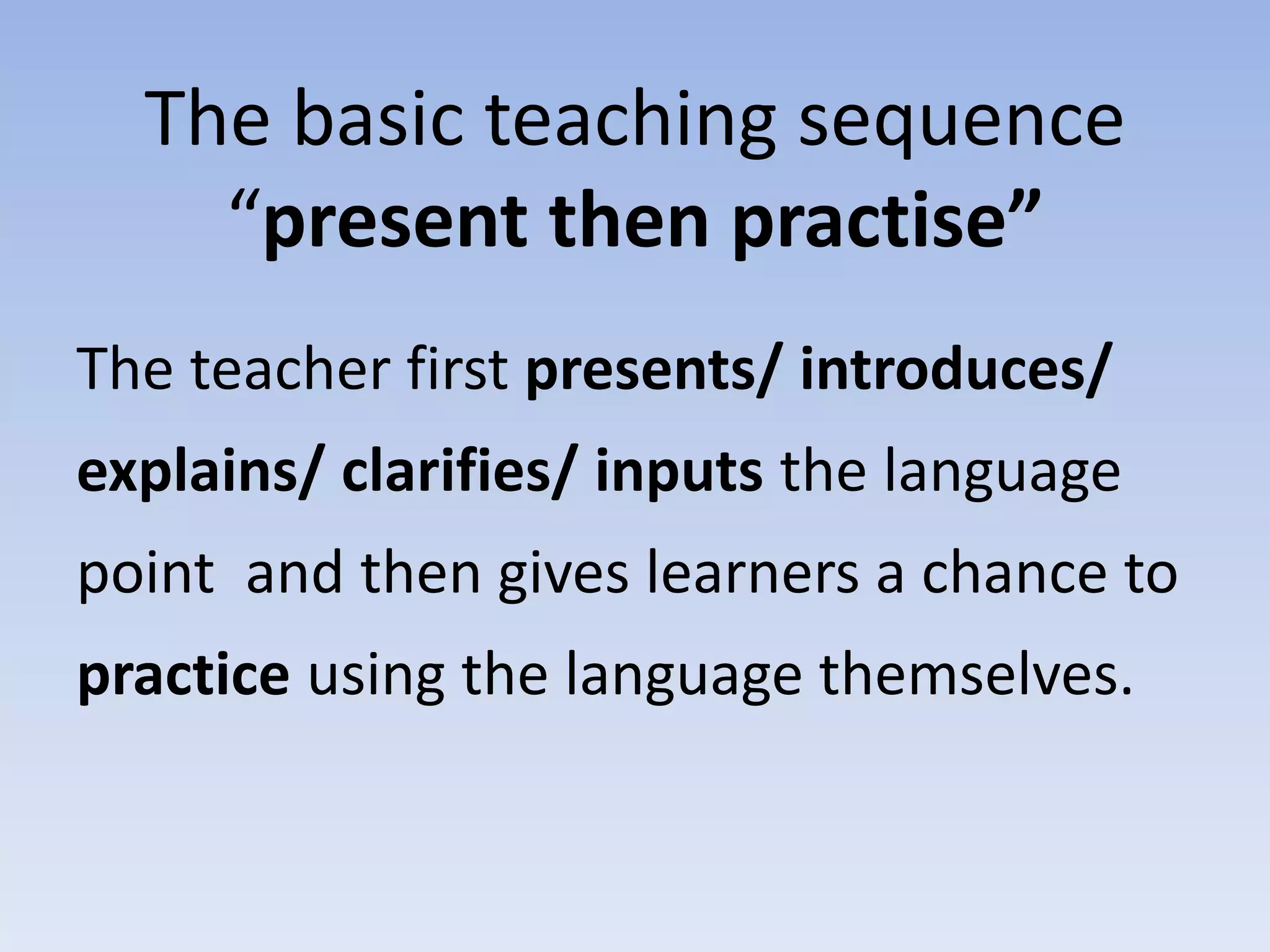 The basic teaching sequence
“present then practise”
The teacher first presents/ introduces/
explains/ clarifies/ inputs the language
point and then gives learners a chance to
practice using the language themselves.
 
