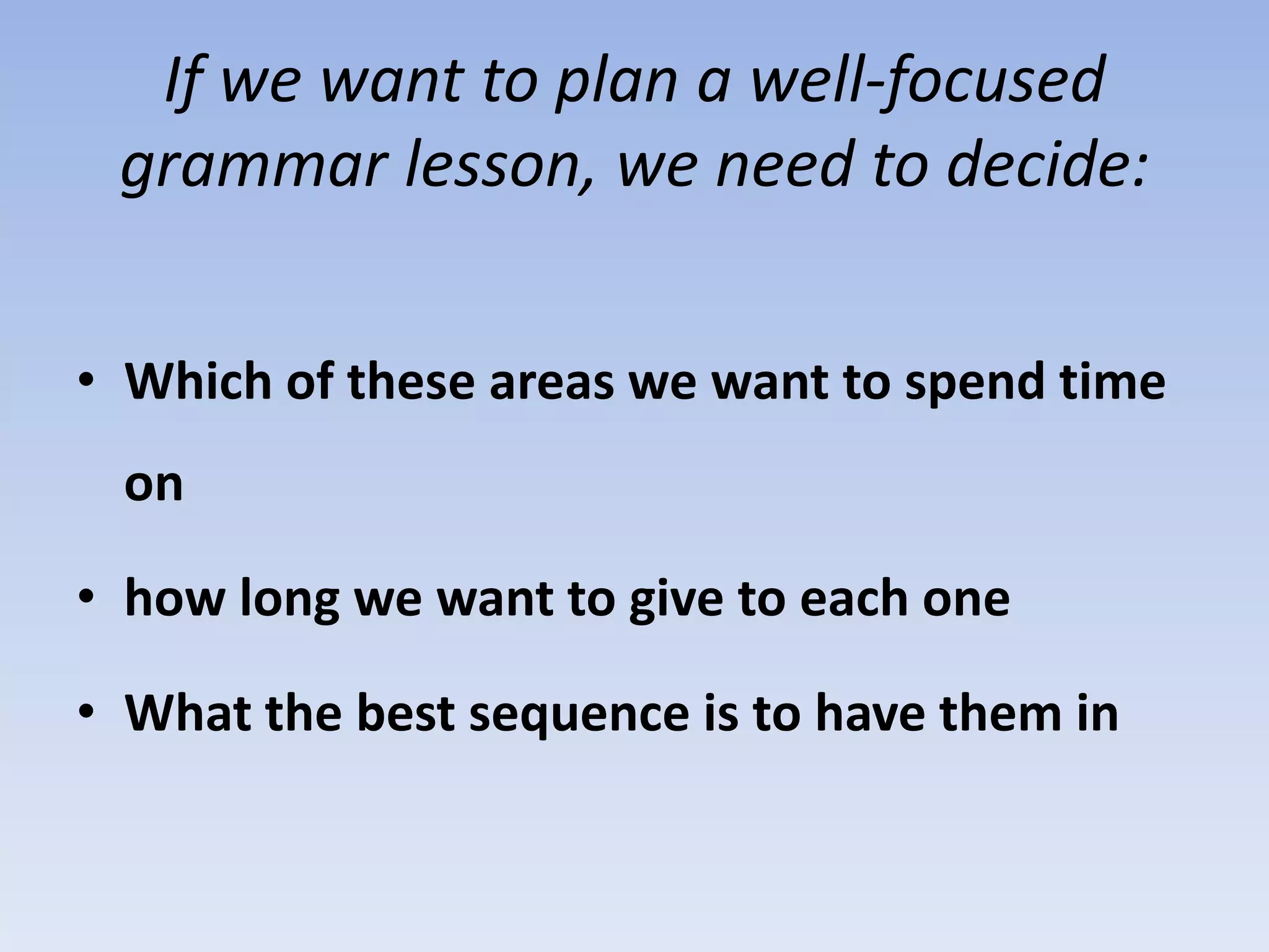 If we want to plan a well-focused
grammar lesson, we need to decide:
• Which of these areas we want to spend time
on
• how long we want to give to each one
• What the best sequence is to have them in
 