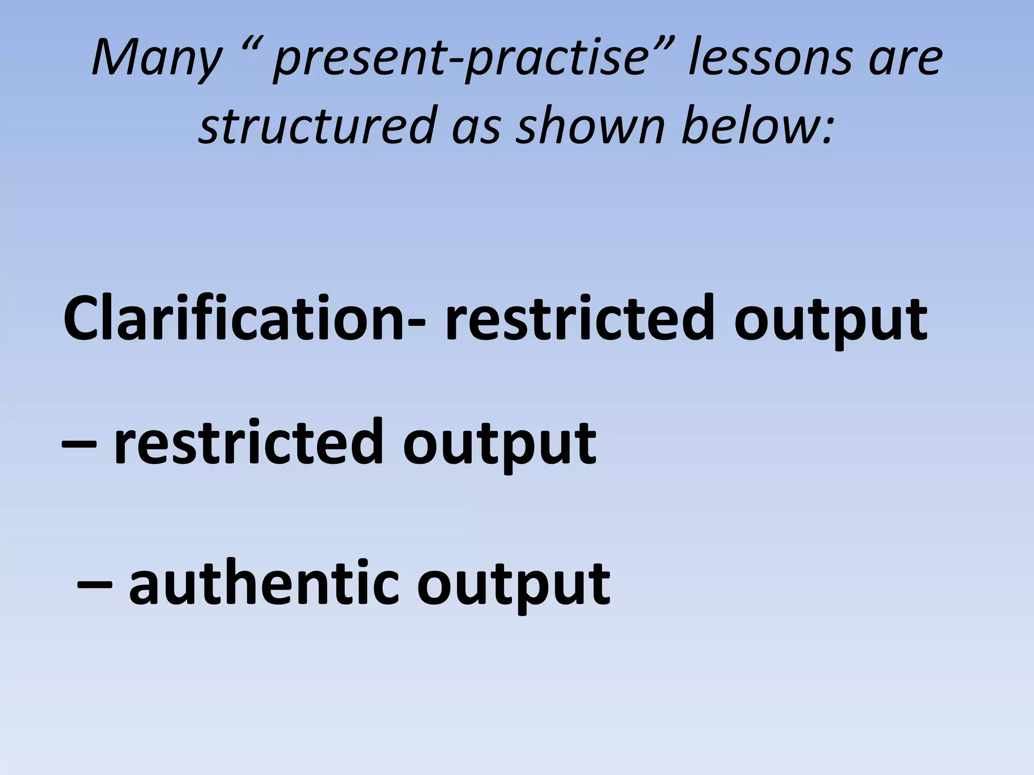 Many “ present-practise” lessons are
structured as shown below:
Clarification- restricted output
– restricted output
– authentic output
 