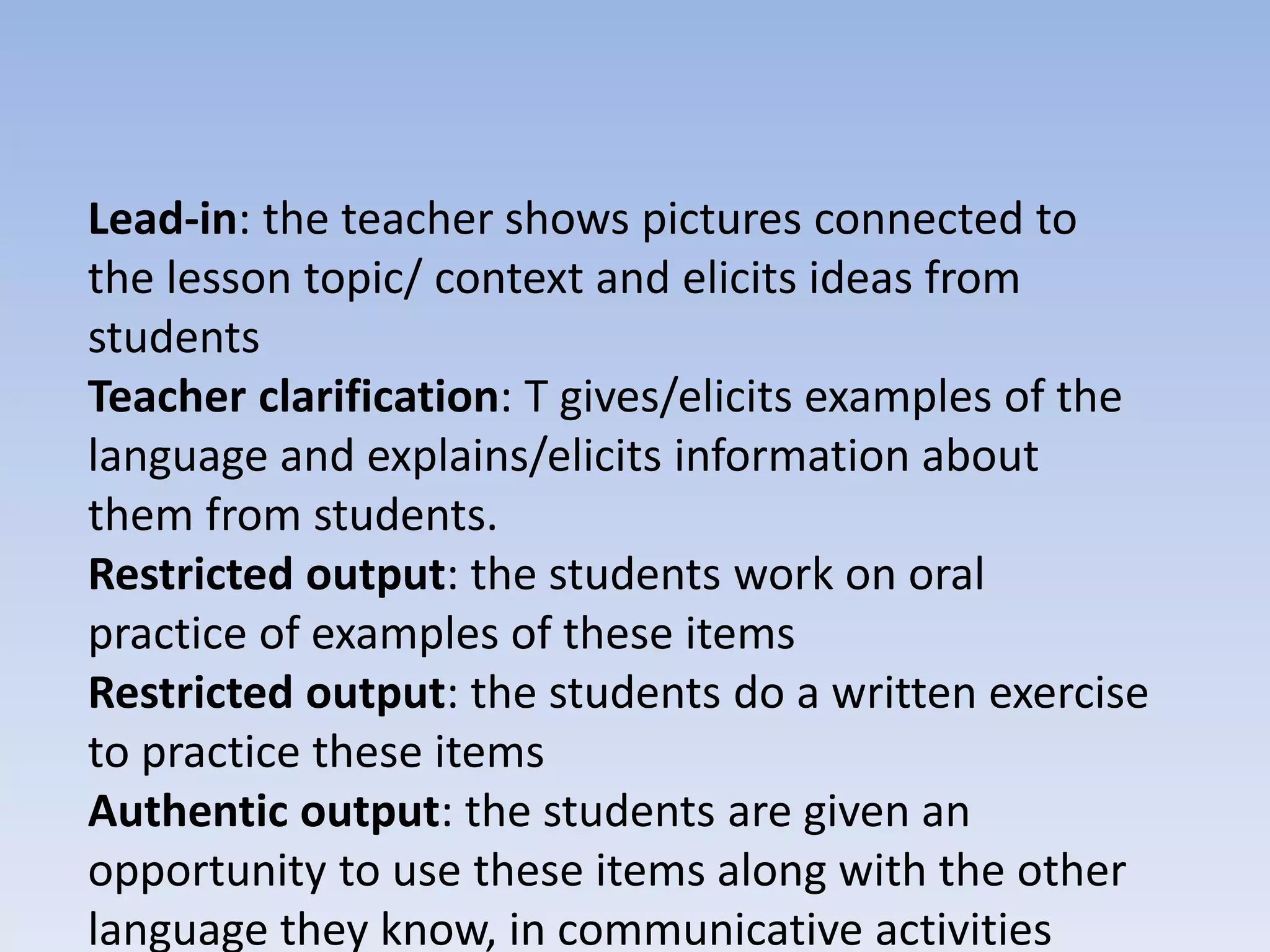 Lead-in: the teacher shows pictures connected to
the lesson topic/ context and elicits ideas from
students
Teacher clarification: T gives/elicits examples of the
language and explains/elicits information about
them from students.
Restricted output: the students work on oral
practice of examples of these items
Restricted output: the students do a written exercise
to practice these items
Authentic output: the students are given an
opportunity to use these items along with the other
language they know, in communicative activities
 