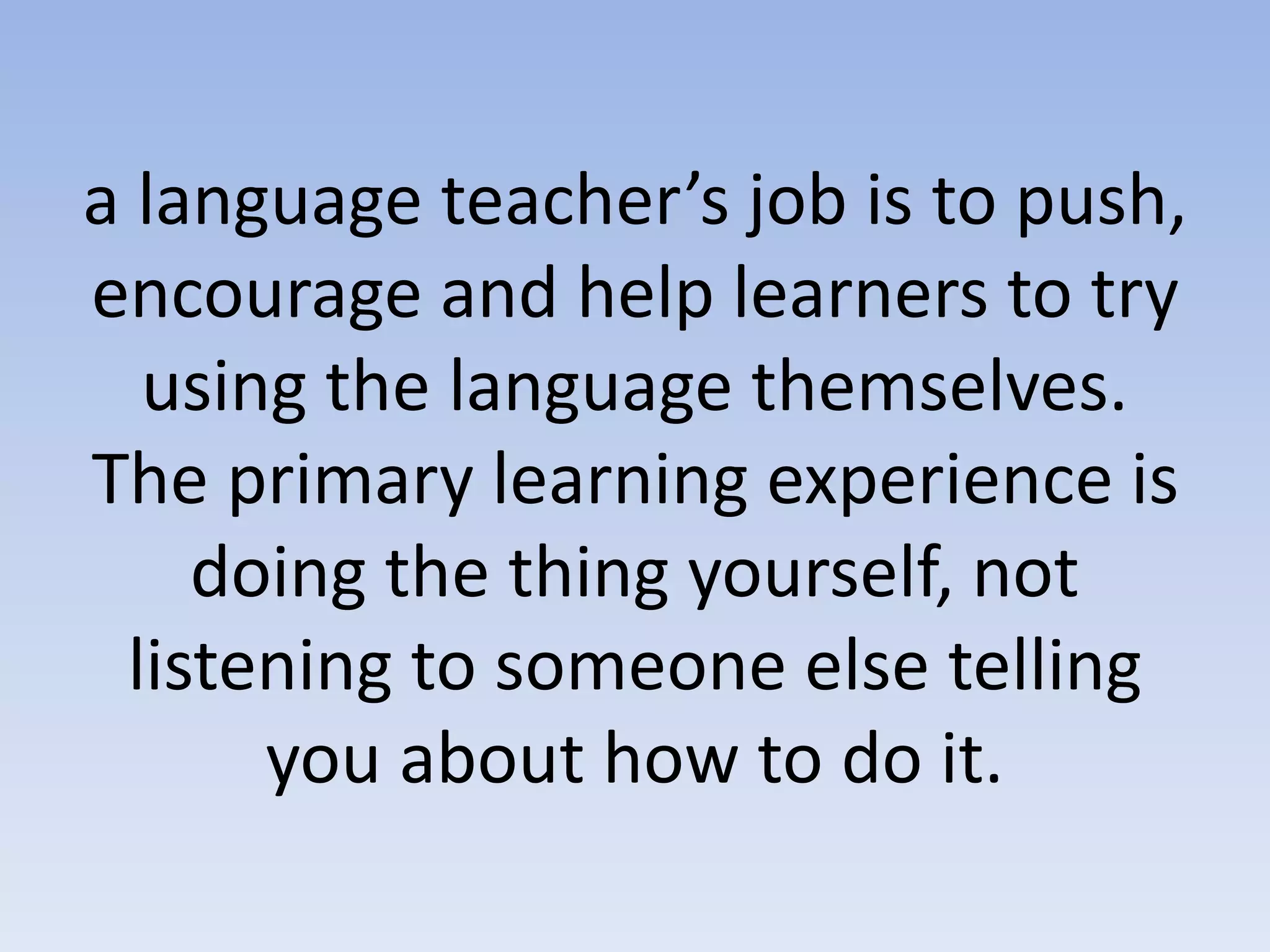 a language teacher’s job is to push,
encourage and help learners to try
using the language themselves.
The primary learning experience is
doing the thing yourself, not
listening to someone else telling
you about how to do it.
 